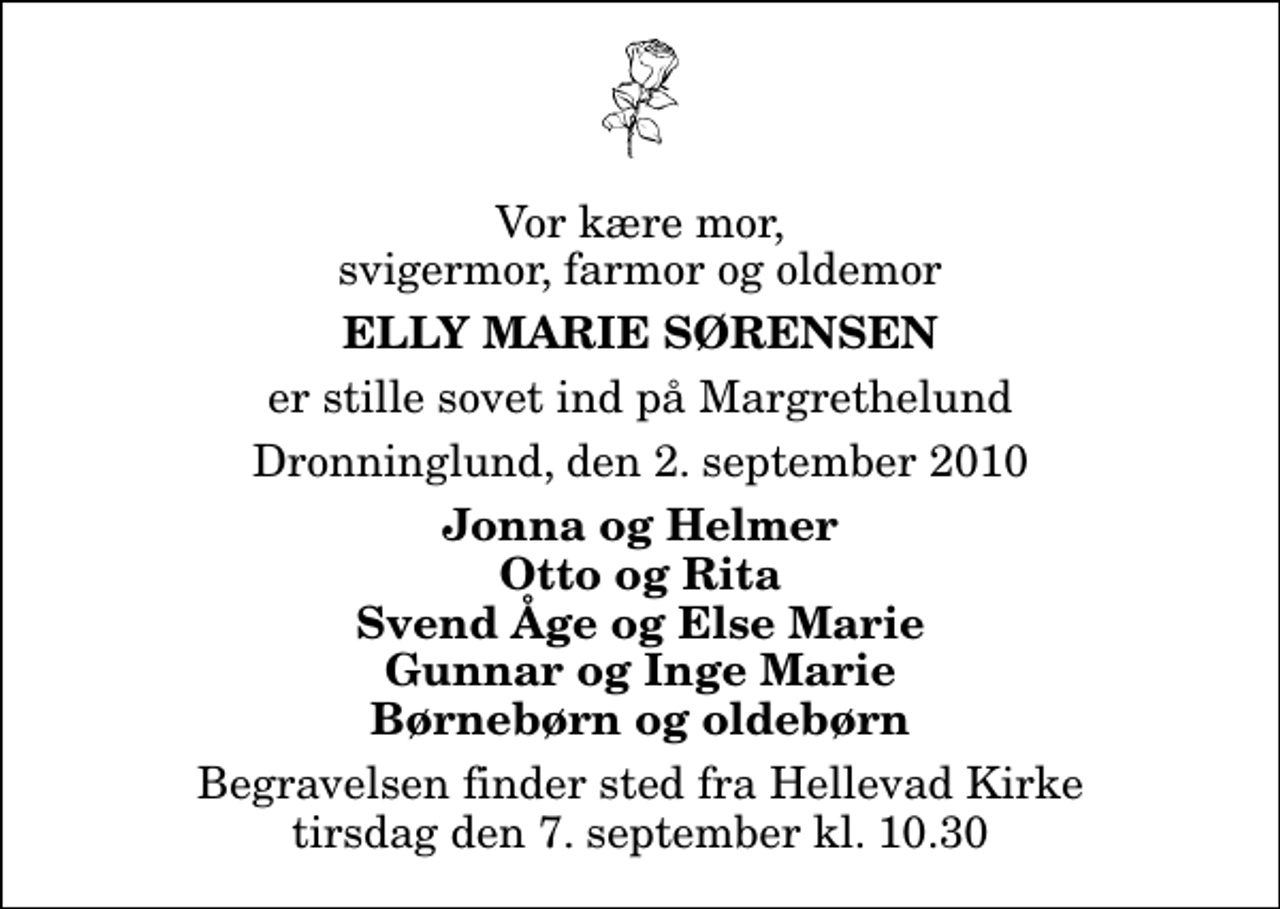 <p>Vor kære mor, svigermor, farmor og oldemor<br />Elly Marie Sørensen<br />er stille sovet ind på Margrethelund<br />Dronninglund, den 2. september 2010<br />Jonna og Helmer Otto og Rita Svend Åge og Else Marie Gunnar og Inge Marie Børnebørn og oldebørn<br />Begravelsen finder sted fra Hellevad Kirke tirsdag den 7. september kl. 10.30</p>