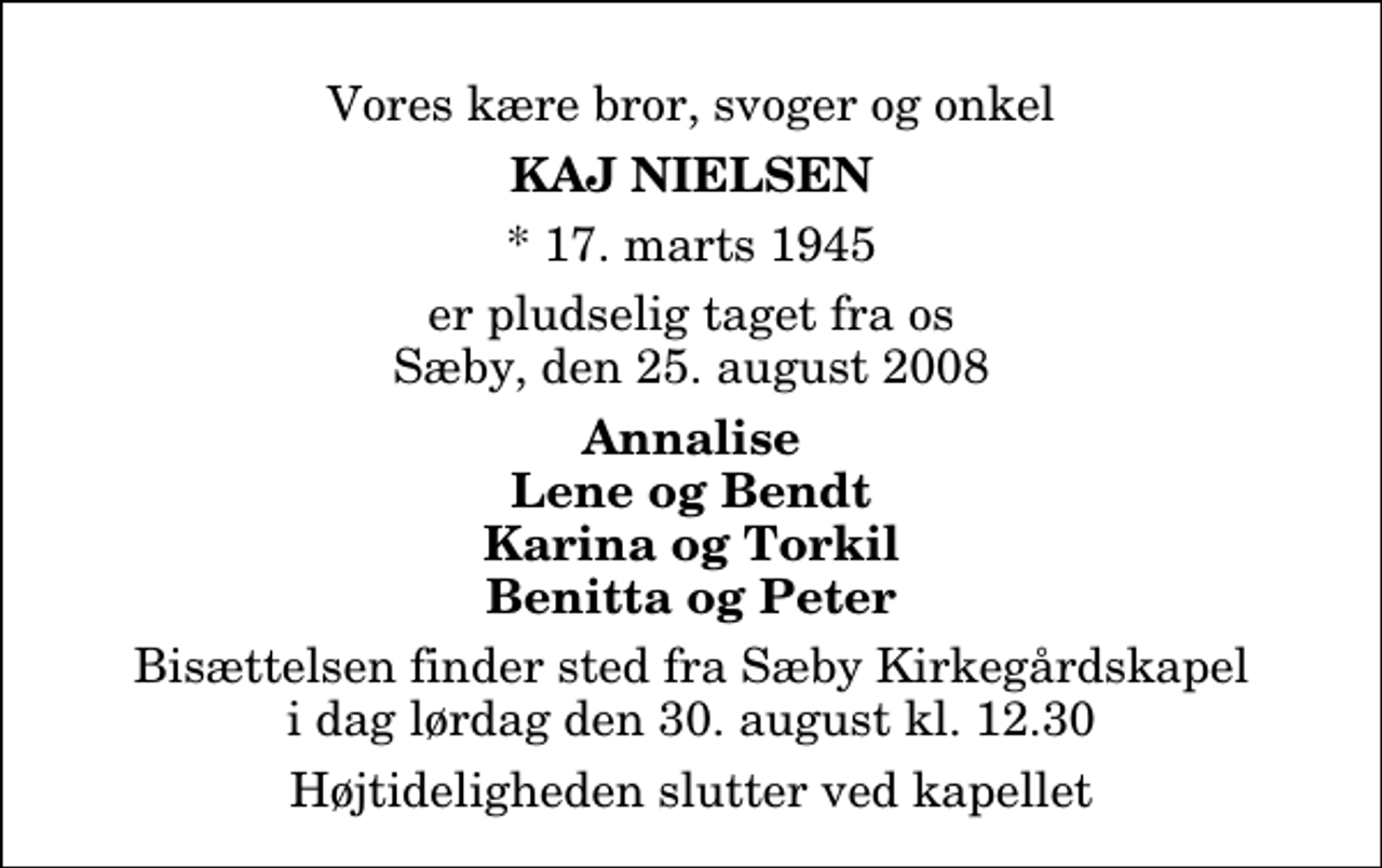 <p>Vores kære bror, svoger og onkel<br />Kaj Nielsen<br />* 17. marts 1945<br />er pludselig taget fra os Sæby, den 25. august 2008<br />Annalise Lene og Bendt Karina og Torkil Benitta og Peter<br />Bisættelsen finder sted fra Sæby Kirkegårdskapel i dag lørdag den 30. august kl. 12.30 Højtideligheden slutter ved kapellet</p>