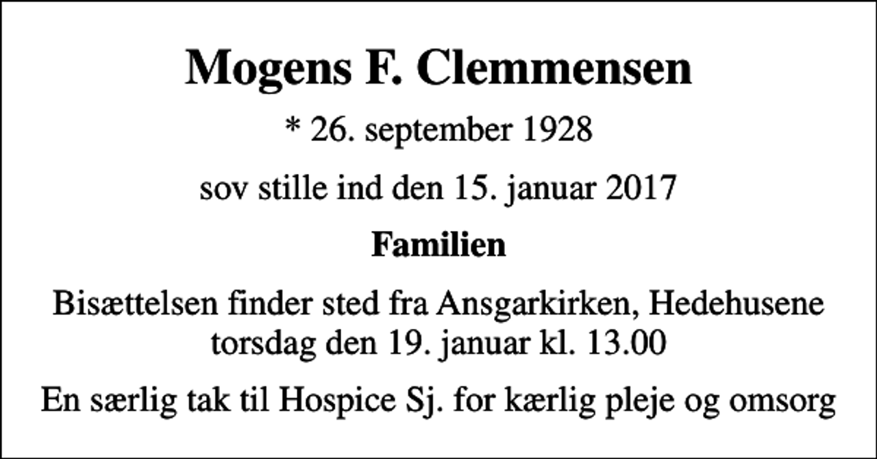 <p>Mogens F. Clemmensen<br />* 26. september 1928<br />sov stille ind den 15. januar 2017<br />Familien<br />Bisættelsen finder sted fra Ansgarkirken, Hedehusene torsdag den 19. januar kl. 13.00<br />En særlig tak til Hospice Sj. for kærlig pleje og omsorg</p>