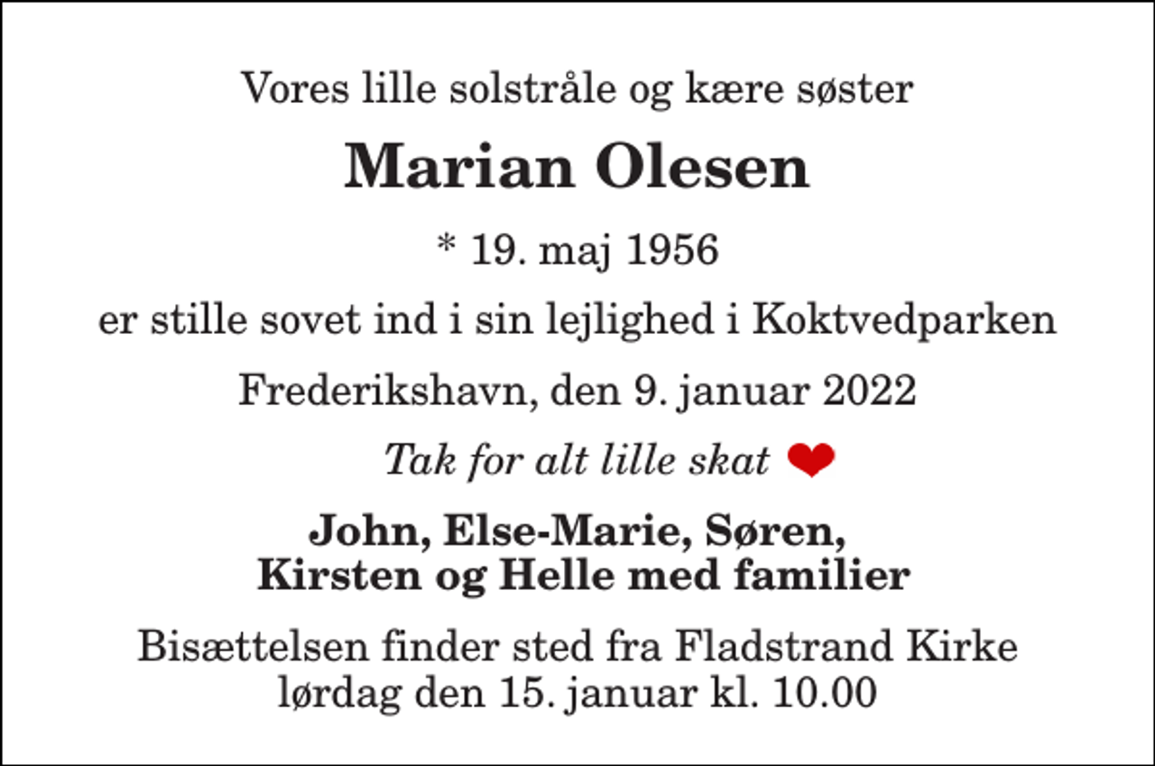<p>Vores lille solstråle og kære søster<br />Marian Olesen<br />*​ 19. maj 1956<br />er stille sovet ind i sin lejlighed i Koktvedparken<br />Frederikshavn, den 9. januar 2022<br />Tak for alt lille skat<br />John, Else-Marie, Søren, Kirsten og Helle med familier<br />Bisættelsen​ finder sted fra Fladstrand Kirke​ lørdag den 15. januar​ kl. 10.00</p>