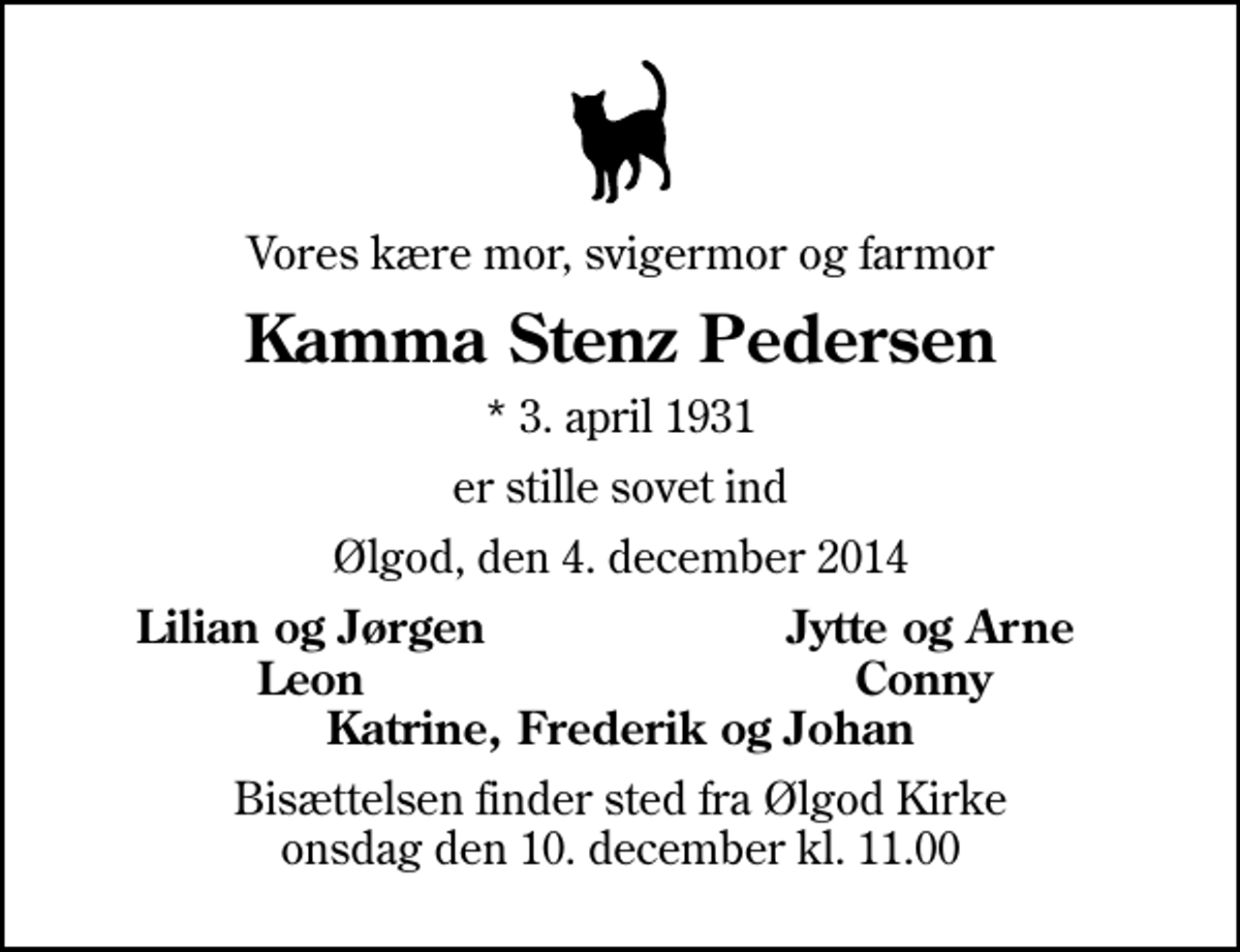 <p>Vores kære mor, svigermor og farmor<br />Kamma Stenz Pedersen<br />* 3. april 1931<br />er stille sovet ind<br />Ølgod, den 4. december 2014<br />Lilian og Jørgen<br />Jytte og Arne<br />Leon<br />Conny<br />Bisættelsen finder sted fra Ølgod Kirke onsdag den 10. december kl. 11.00</p>