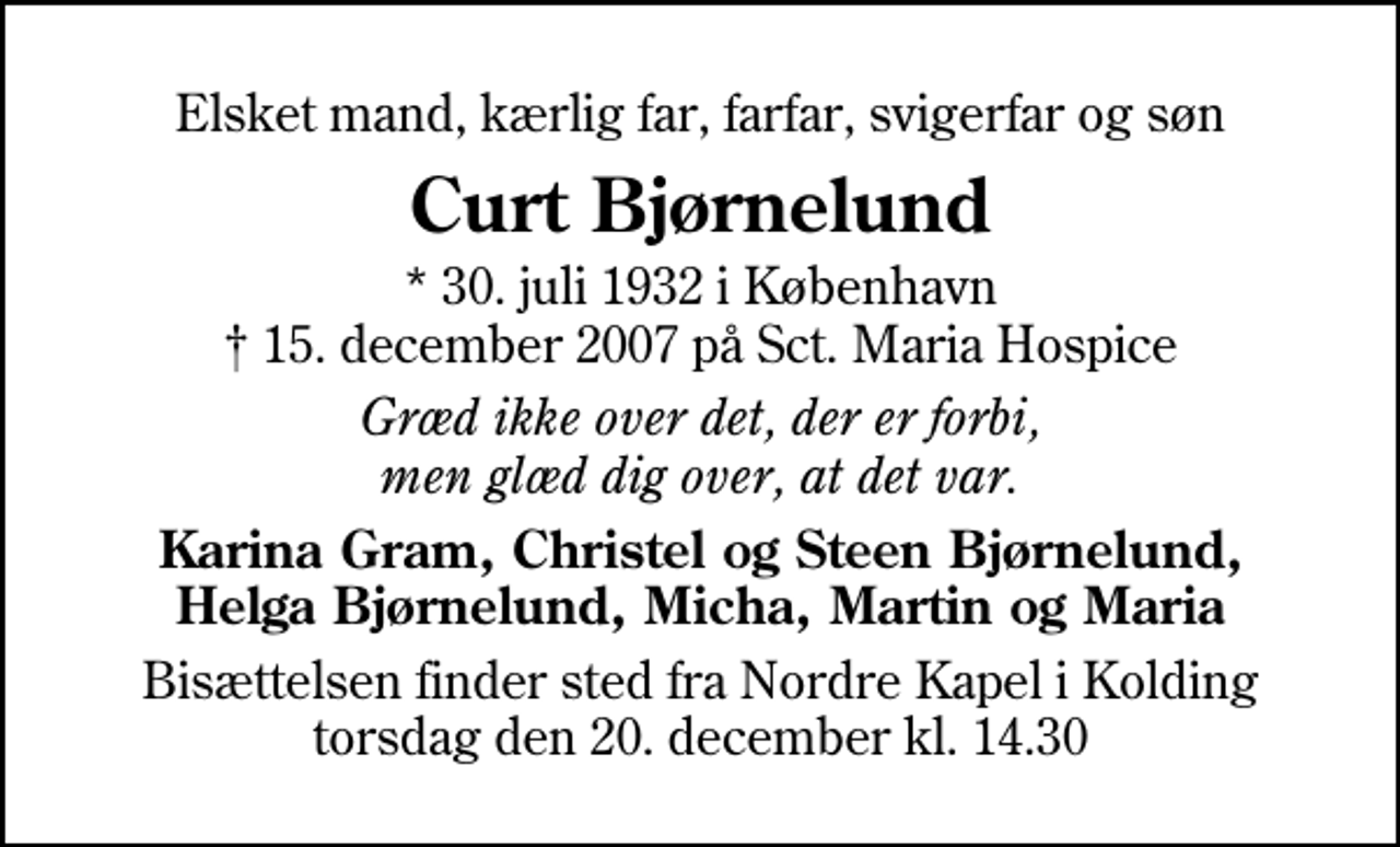 <p>Elsket mand, kærlig far, farfar, svigerfar og søn<br />Curt Bjørnelund<br />* 30. juli 1932 i København<br />✝ 15. december 2007 på Sct. Maria Hospice<br />Græd ikke over det, der er forbi, men glæd dig over, at det var.<br />Karina Gram, Christel og Steen Bjørnelund, Helga Bjørnelund, Micha, Martin og Maria<br />Bisættelsen finder sted fra Ndr. Kapel torsdag den 20. december kl. 14.30</p>