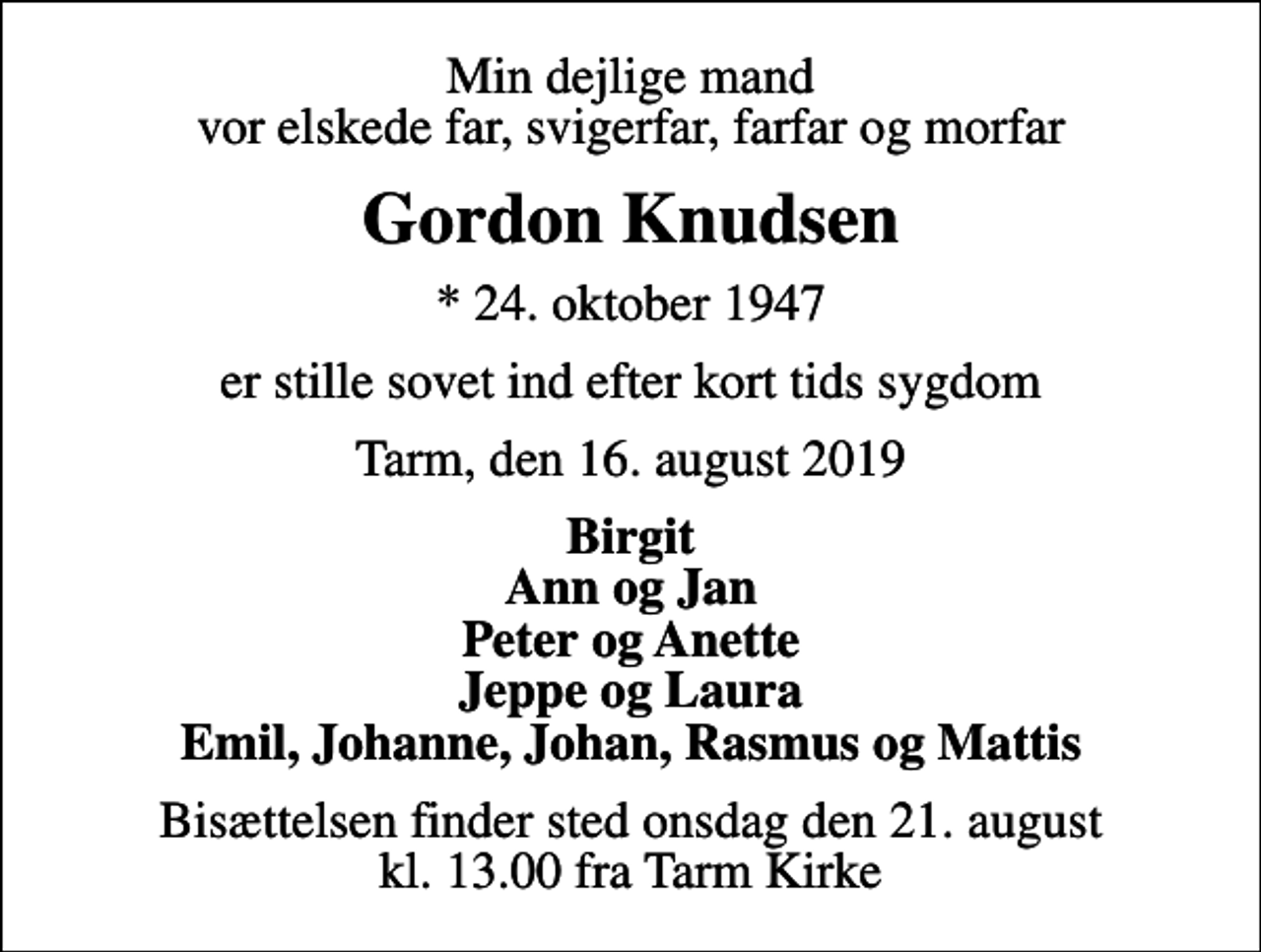<p>Min dejlige mand vor elskede far, svigerfar, farfar og morfar<br />Gordon Knudsen<br />* 24. oktober 1947<br />er stille sovet ind efter kort tids sygdom<br />Tarm, den 16. august 2019<br />Birgit Ann og Jan Peter og Anette Jeppe og Laura Emil, Johanne, Johan, Rasmus og Mattis<br />Bisættelsen finder sted onsdag den 21. august kl. 13.00 fra Tarm Kirke</p>