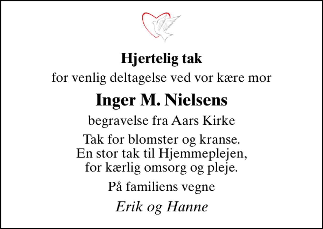 <p>Hjertelig tak<br />for venlig deltagelse ved vor kære mor<br />Inger M. Nielsens<br />begravelse fra Aars Kirke<br />Tak for blomster og kranse. En stor tak til Hjemmeplejen, for kærlig omsorg og pleje.<br />På familiens vegne<br />Erik og Hanne</p>