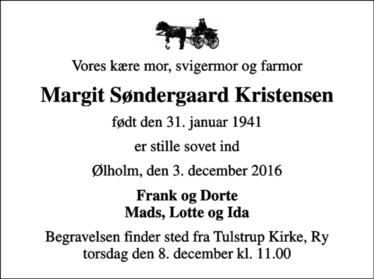 <p>Vores kære mor, svigermor og farmor<br />Margit Søndergaard Kristensen<br />født den 31. januar 1941<br />er stille sovet ind<br />Ølholm, den 3. december 2016<br />Frank og Dorte Mads, Lotte og Ida<br />Begravelsen finder sted fra Tulstrup Kirke, Ry torsdag den 8. december kl. 11.00</p>
