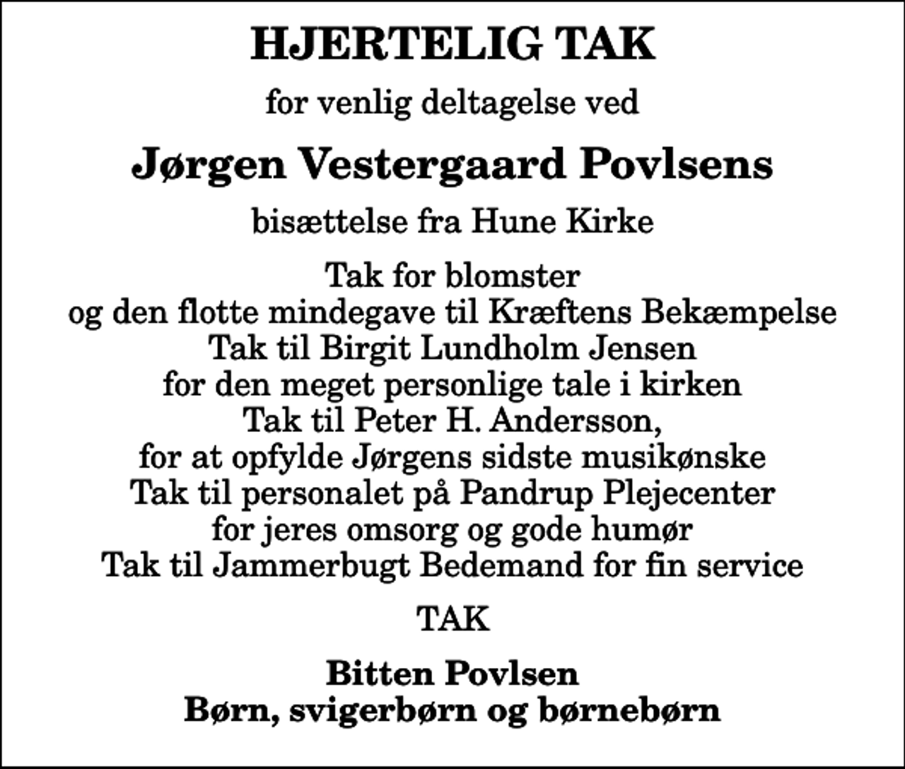 <p>HJERTELIG TAK<br />for venlig deltagelse ved<br />Jørgen Vestergaard Povlsens<br />bisættelse fra Hune Kirke<br />Tak for blomster og den flotte mindegave til Kræftens Bekæmpelse Tak til Birgit Lundholm Jensen for den meget personlige tale i kirken Tak til Peter H. Andersson, for at opfylde Jørgens sidste musikønske Tak til personalet på Pandrup Plejecenter for jeres omsorg og gode humør Tak til Jammerbugt Bedemand for fin service<br />TAK<br />Bitten Povlsen Børn, svigerbørn og børnebørn</p>