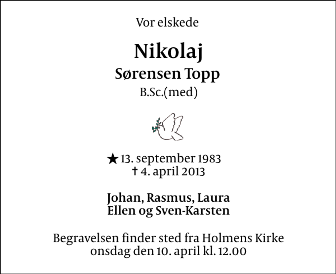<p>Vor elskede<br />Nikolaj Sørensen Topp<br />B.Sc.(med)<br />* 13. september 1983<br />✝ 4. april 2013<br />Johan, Rasmus, Laura Ellen og Sven-Karsten<br />Begravelsen finder sted fra Holmens Kirke onsdag den 10. april kl. 12.00</p>