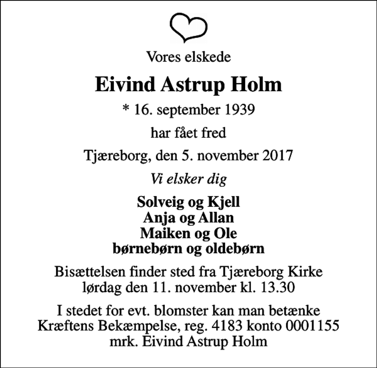 <p>Vores elskede<br />Eivind Astrup Holm<br />* 16. september 1939<br />har fået fred<br />Tjæreborg, den 5. november 2017<br />Vi elsker dig<br />Solveig og Kjell Anja og Allan Maiken og Ole børnebørn og oldebørn<br />Bisættelsen finder sted fra Tjæreborg Kirke lørdag den 11. november kl. 13.30<br />I stedet for evt. blomster kan man betænke<br />Kræftens Bekæmpelse reg.4183konto0001155mrk. Eivind Astrup<br />Holm</p>