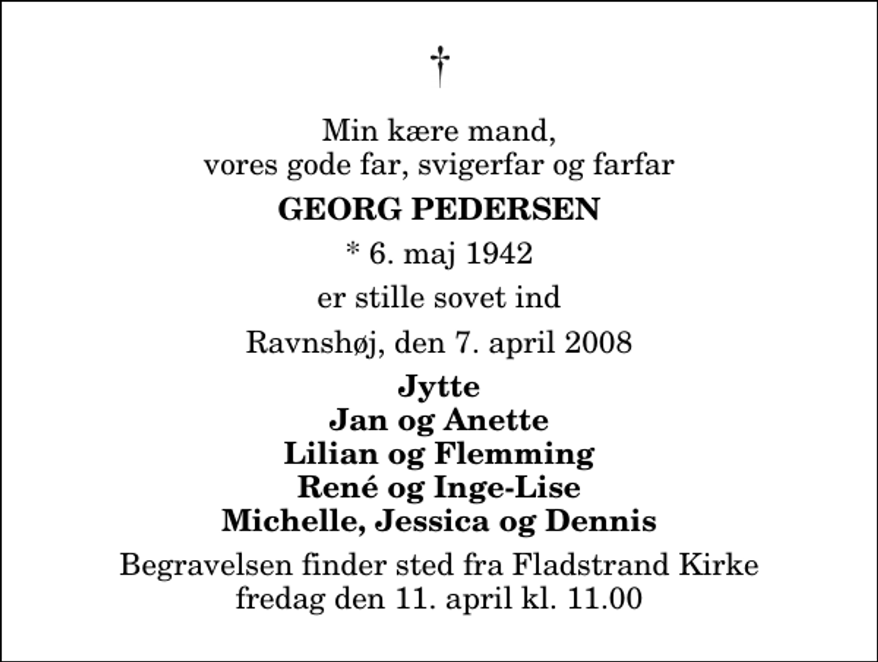 <p>Min kære mand, vores gode far, svigerfar og farfar<br />Georg Pedersen<br />* 6. maj 1942<br />er stille sovet ind<br />Ravnshøj, den 7. april 2008<br />Jytte Jan og Anette Lilian og Flemming René og Inge-Lise Michelle, Jessica og Dennis<br />Begravelsen finder sted fra Fladstrand Kirke fredag den 11. april kl. 11.00</p>