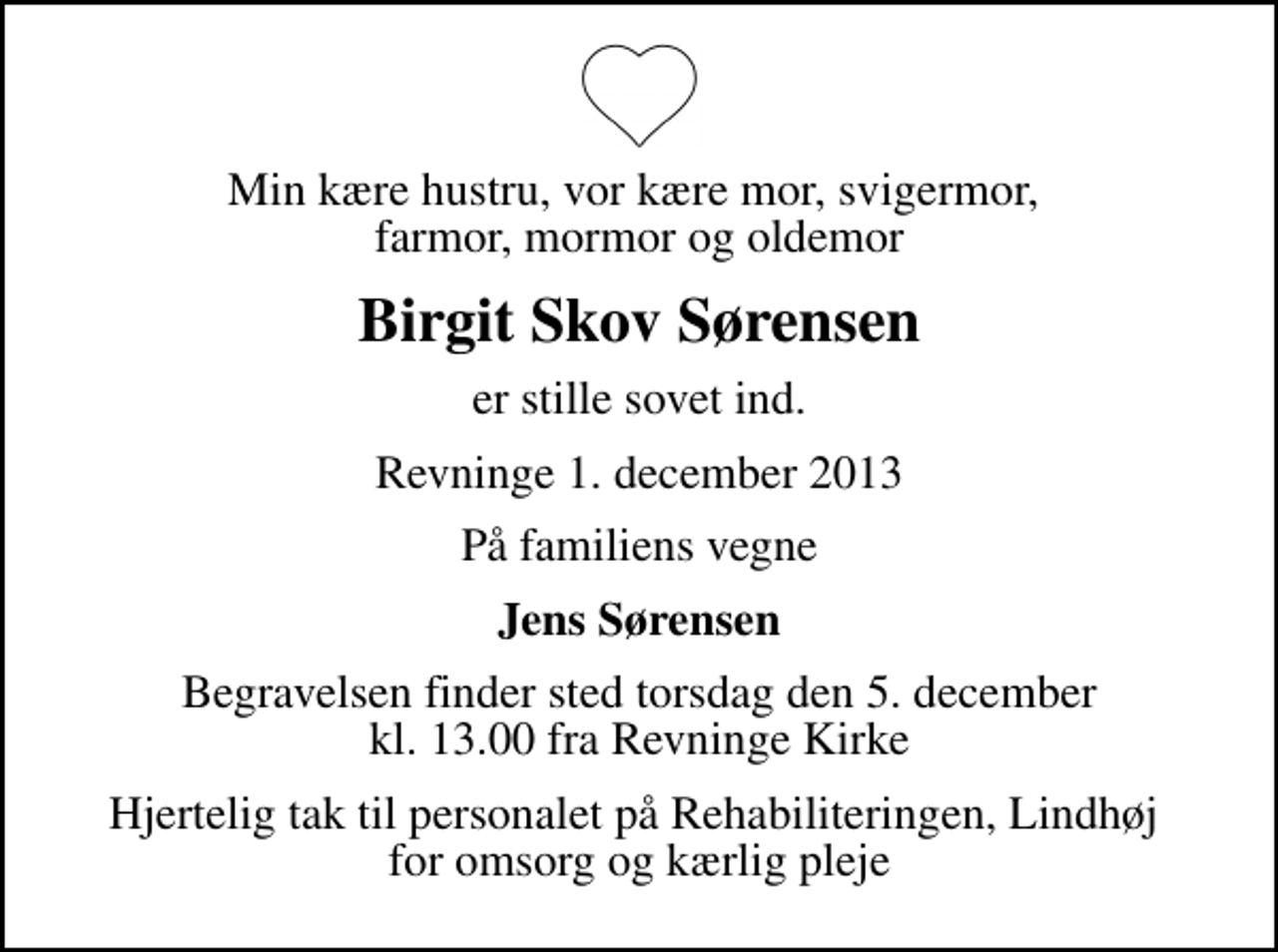 <p>Min kære hustru, vor kære mor, svigermor, farmor, mormor og oldemor<br />Birgit Skov Sørensen<br />er stille sovet ind.<br />Revninge 1. december 2013<br />På familiens vegne<br />Jens Sørensen<br />Begravelsen finder sted torsdag den 5. december kl. 13.00 fra Revninge Kirke<br />Hjertelig tak til personalet på Rehabiliteringen, Lindhøj for omsorg og kærlig pleje</p>