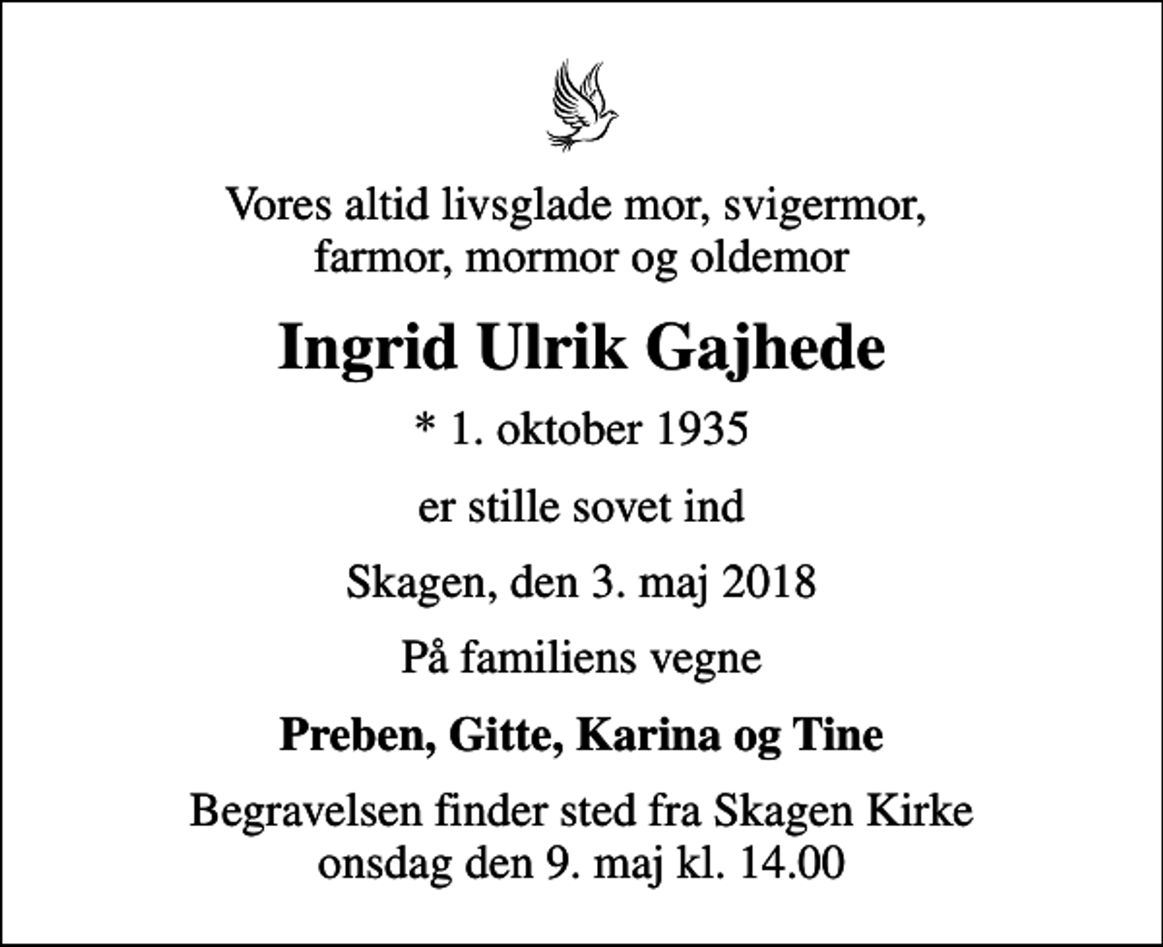 <p>Vores altid livsglade mor, svigermor, farmor, mormor og oldemor<br />Ingrid Ulrik Gajhede<br />* 1. oktober 1935<br />er stille sovet ind<br />Skagen, den 3. maj 2018<br />På familiens vegne<br />Preben, Gitte, Karina og Tine<br />Begravelsen finder sted fra Skagen Kirke onsdag den 9. maj kl. 14.00</p>