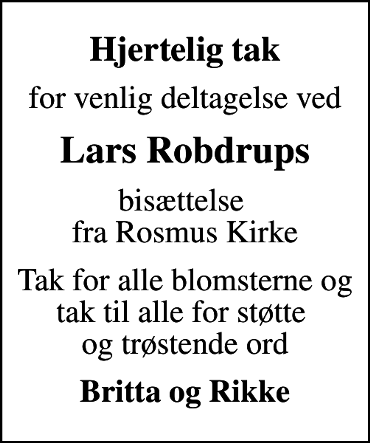 <p>Hjertelig tak<br />for venlig deltagelse ved<br />Lars Robdrups<br />bisættelse fra Rosmus Kirke<br />Tak for alle blomsterne og tak til alle for støtte og trøstende ord<br />Britta og Rikke</p>
