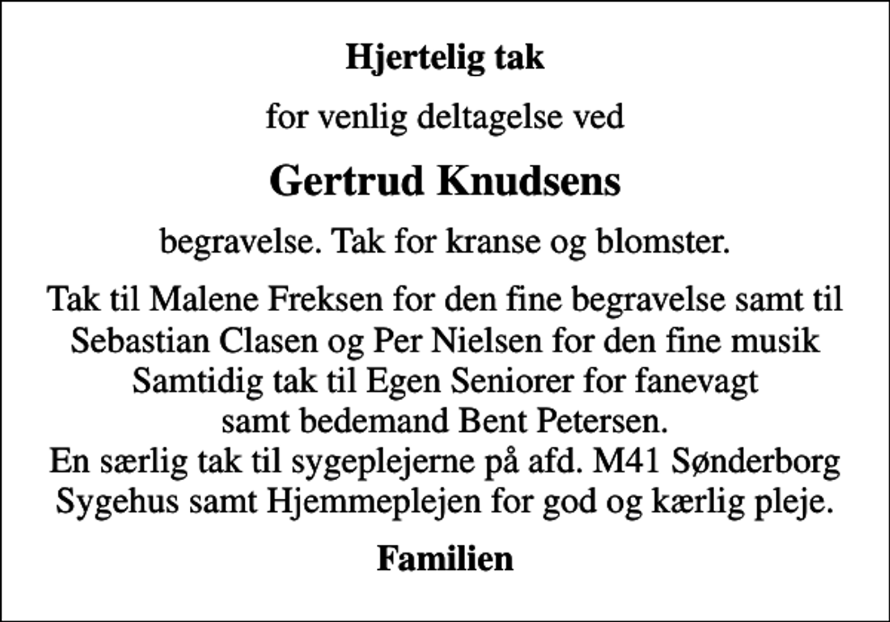 <p>Hjertelig tak<br />for venlig deltagelse ved<br />Gertrud Knudsens<br />begravelse. Tak for kranse og blomster.<br />Tak til Malene Freksen for den fine begravelse samt til Sebastian Clasen og Per Nielsen for den fine musik Samtidig tak til Egen Seniorer for fanevagt samt bedemand Bent Petersen. En særlig tak til sygeplejerne på afd. M41 Sønderborg Sygehus samt Hjemmeplejen for god og kærlig pleje.<br />Familien</p>