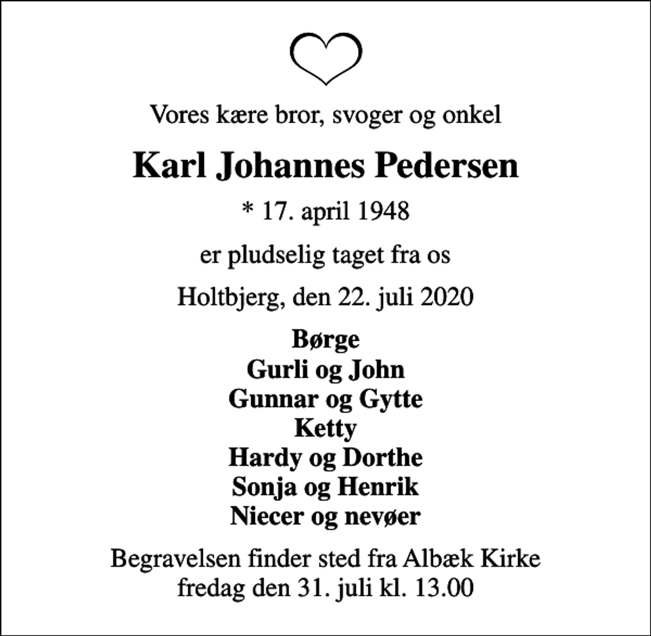 <p>Vores kære bror, svoger og onkel<br />Karl Johannes Pedersen<br />* 17. april 1948<br />er pludselig taget fra os<br />Holtbjerg, den 22. juli 2020<br />Børge Gurli og John Gunnar og Gytte Ketty Hardy og Dorthe Sonja og Henrik Niecer og nevøer<br />Begravelsen finder sted fra Albæk Kirke fredag den 31. juli kl. 13.00</p>