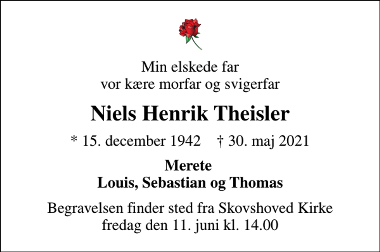 <p>Min elskede far vor kære morfar og svigerfar<br />Niels Henrik Theisler<br />* 15. december 1942 ✝ 30. maj 2021<br />Merete Louis, Sebastian og Thomas<br />Begravelsen finder sted fra Skovshoved Kirke fredag den 11. juni kl. 14.00</p>
