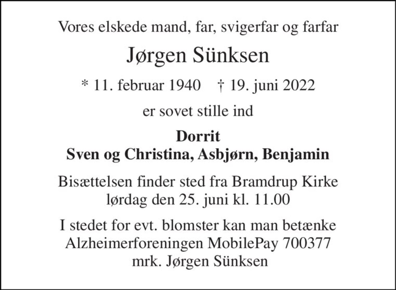Vores elskede mand, far, svigerfar og farfar 
Jørgen Sünksen 
*​ 11. februar 1940​    †​ 19. juni 2022 
er sovet stille ind 
Dorrit Sven og Christina, Asbjørn, Benjamin 
Bisættelsen finder sted fra Bramdrup Kirke lørdag den 25. juni kl. 11.00 
I stedet for evt. blomster kan man betænke Alzheimerforeningen MobilePay 700377  mrk. Jørgen Sünksen