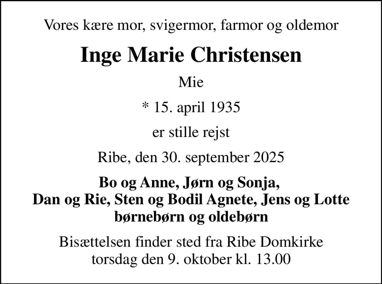 Vores kære mor, svigermor, farmor og oldemor
Inge Marie Christensen
Mie
* 15. april 1935
er stille rejst
Ribe, den 30. september 2025
Bo og Anne, Jørn og Sonja,  Dan og Rie, Sten og Bodil Agnete, Jens og Lotte børnebørn og oldebørn
Bisættelsen finder sted fra Ribe Domkirke  torsdag den 9. oktober kl. 13.00