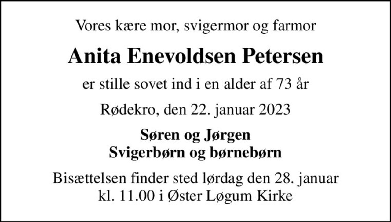 Vores kære mor, svigermor og farmor
Anita Enevoldsen Petersen
er stille sovet ind i en alder af 73 år
Rødekro, den 22. januar 2023
Søren og Jørgen svigerbørn og børnebørn
Bisættelsen finder sted lørdag den 28. januar kl. 11.00 i Øster Løgum Kirke
