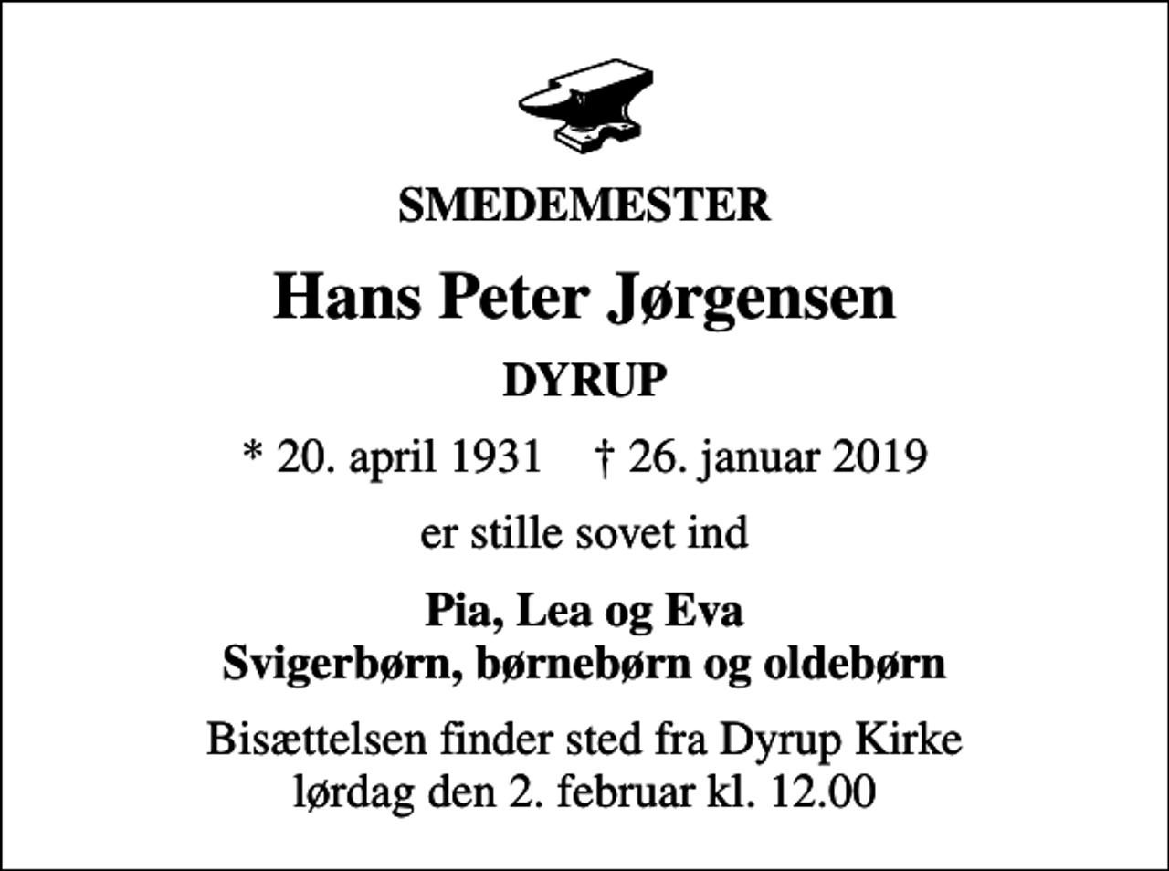 <p>SMEDEMESTER<br />Hans Peter Jørgensen<br />DYRUP<br />* 20. april 1931 ✝ 26. januar 2019<br />er stille sovet ind<br />Pia, Lea og Eva Svigerbørn, børnebørn og oldebørn<br />Bisættelsen finder sted fra Dyrup Kirke lørdag den 2. februar kl. 12.00</p>