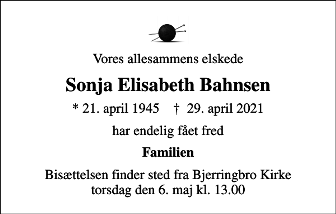 <p>Vores allesammens elskede<br />Sonja Elisabeth Bahnsen<br />* 21. april 1945 ✝ 29. april 2021<br />har endelig fået fred<br />Familien<br />Bisættelsen finder sted fra Bjerringbro Kirke torsdag den 6. maj kl. 13.00</p>