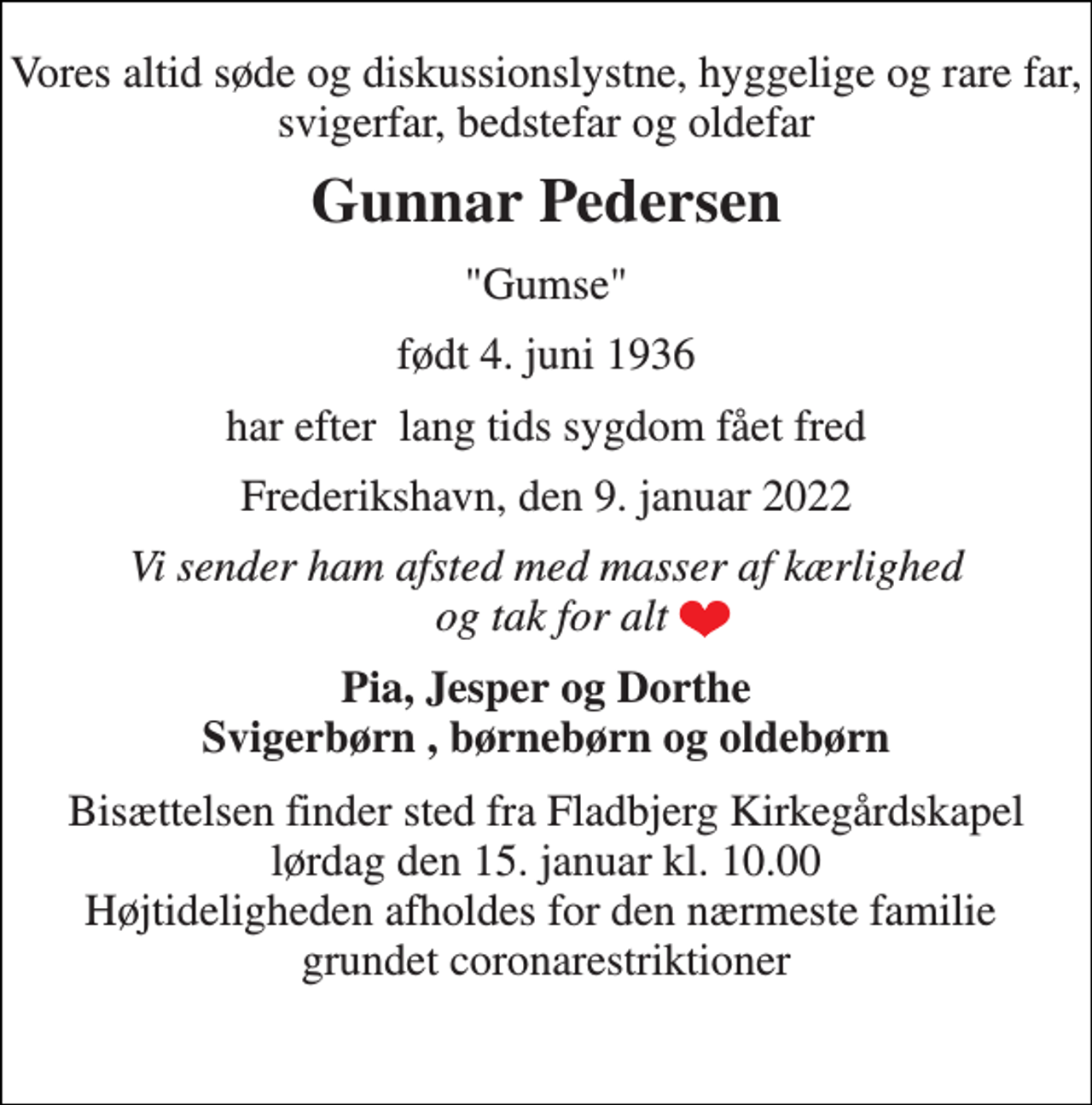<p>Vores altid søde og diskussionslystne, hyggelige og rare far, svigerfar, bedstefar og oldefar<br />Gunnar Pedersen<br />"Gumse"<br />født 4. juni 1936<br />har efter lang tids sygdom fået fred<br />Frederikshavn, den 9. januar 2022<br />Vi sender ham afsted med masser af kærlighed og tak for alt<br />Pia, Jesper og Dorthe Svigerbørn , børnebørn og oldebørn<br />Bisættelsen​ finder sted fra Fladbjerg Kirkegårdskapel​ lørdag den 15. januar​ kl. 10.00 Højtideligheden afholdes for den nærmeste familie grundet coronarestriktioner<br />​</p>