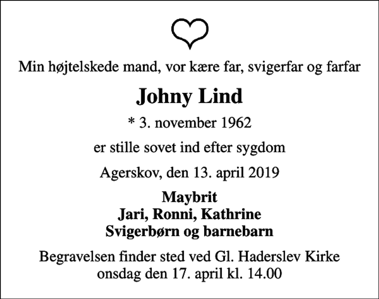 <p>Min højtelskede mand, vor kære far, svigerfar og farfar<br />Johny Lind<br />* 3. november 1962<br />er stille sovet ind efter sygdom<br />Agerskov, den 13. april 2019<br />Maybrit Jari, Ronni, Kathrine Svigerbørn og barnebarn<br />Begravelsen finder sted ved Gl. Haderslev Kirke onsdag den 17. april kl. 14.00</p>