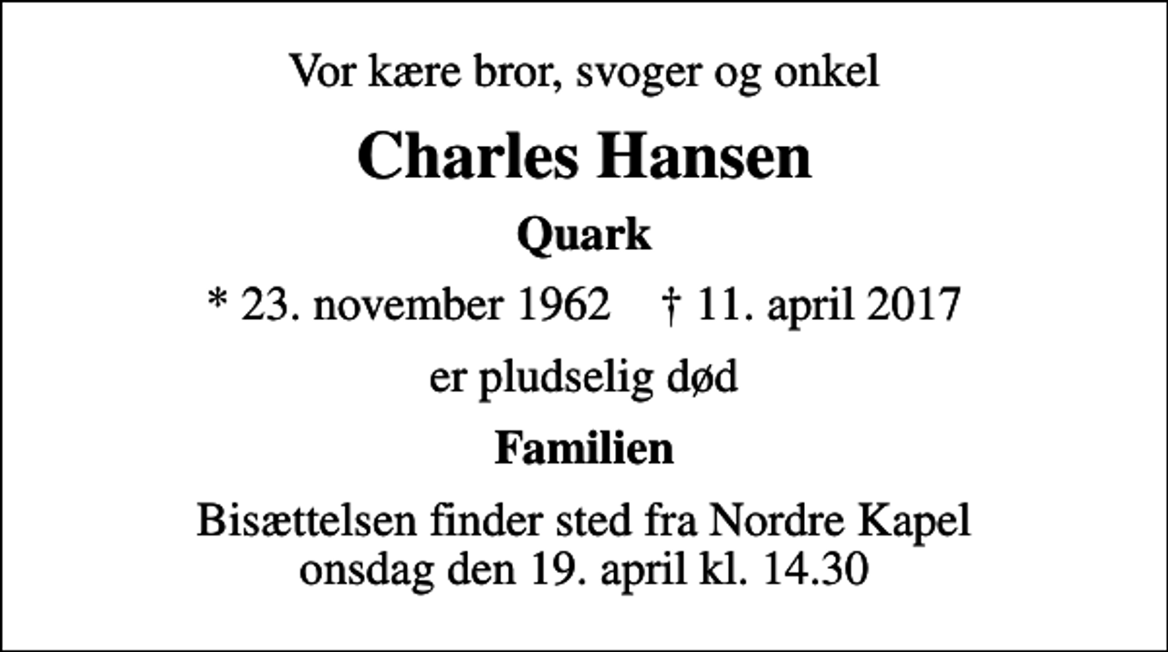 <p>Vor kære bror, svoger og onkel<br />Charles Hansen<br />Quark<br />* 23. november 1962 ✝ 11. april 2017<br />er pludselig død<br />Familien<br />Bisættelsen finder sted fra Nordre Kapel onsdag den 19. april kl. 14.30</p>