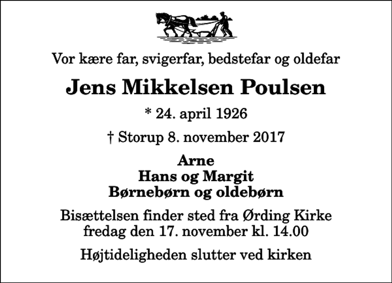 <p>Vor kære far, svigerfar, bedstefar og oldefar<br />Jens Mikkelsen Poulsen<br />* 24. april 1926<br />✝ Storup 8. november 2017<br />Arne Hans og Margit Børnebørn og oldebørn<br />Bisættelsen finder sted fra Ørding Kirke fredag den 17. november kl. 14.00 Højtideligheden slutter ved kirken</p>
