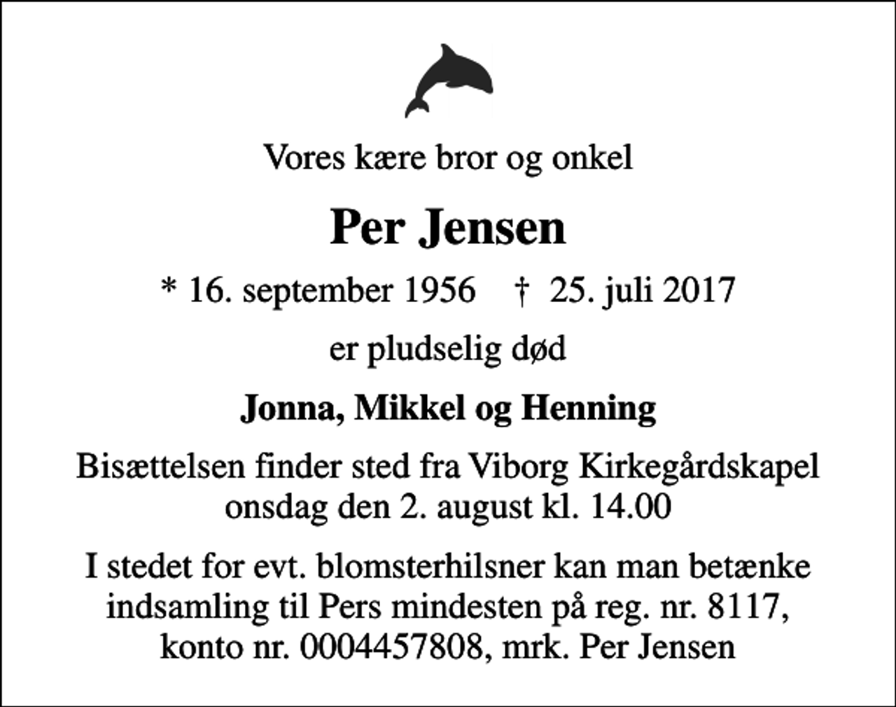 <p>Vores kære bror og onkel<br />Per Jensen<br />* 16. september 1956 ✝ 25. juli 2017<br />er pludselig død<br />Jonna, Mikkel og Henning<br />Bisættelsen finder sted fra Viborg Kirkegårdskapel onsdag den 2. august kl. 14.00<br />I stedet for evt. blomsterhilsner kan man betænke indsamling til Pers mindesten på reg. nr. 8117, konto nr. 0004457808, mrk. Per Jensen</p>