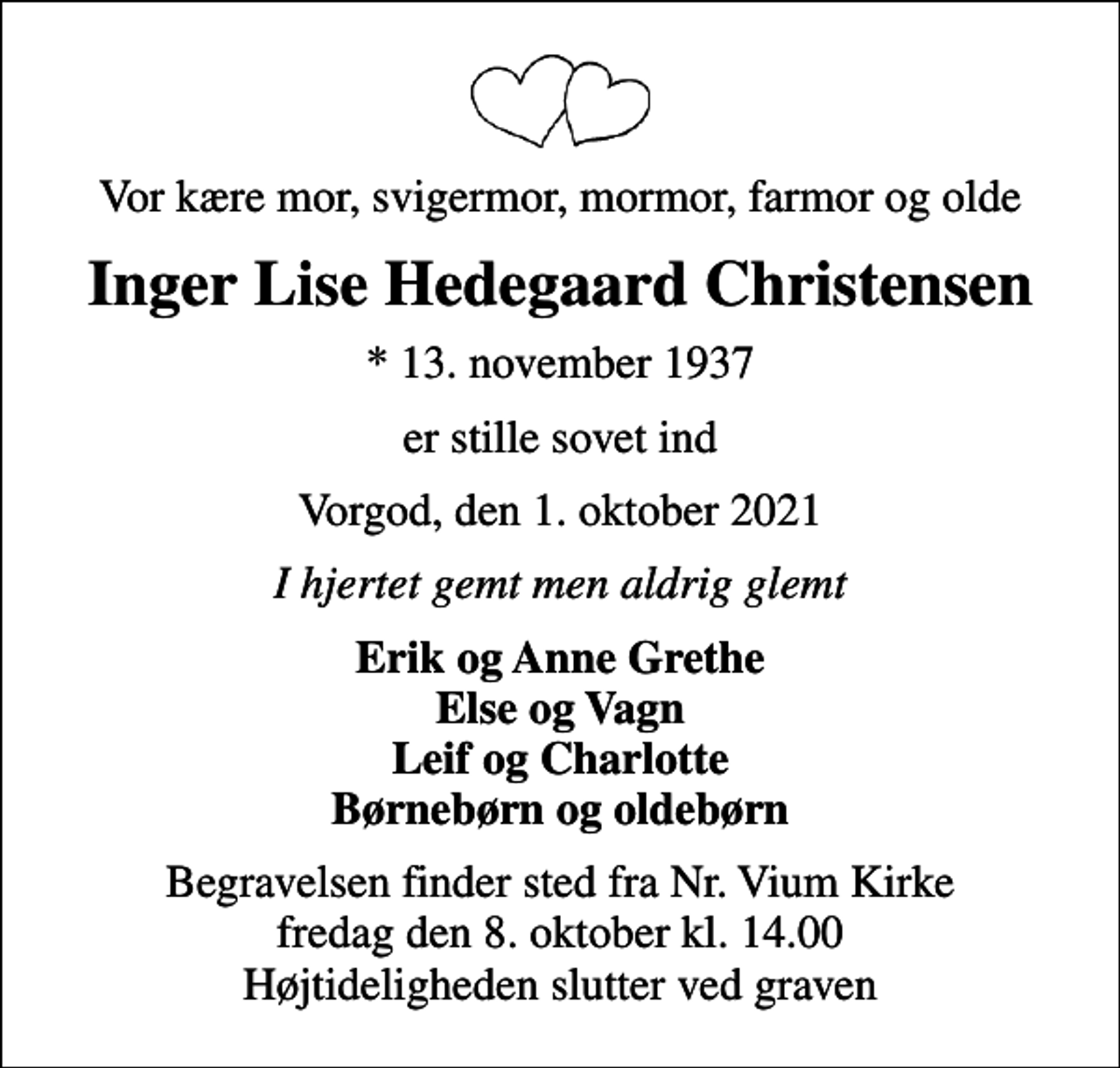 <p>Vor kære mor, svigermor, mormor, farmor og olde<br />Inger Lise Hedegaard Christensen<br />* 13. november 1937<br />er stille sovet ind<br />Vorgod, den 1. oktober 2021<br />I hjertet gemt men aldrig glemt<br />Erik og Anne Grethe Else og Vagn Leif og Charlotte Børnebørn og oldebørn<br />Begravelsen finder sted fra Nr. Vium Kirke fredag den 8. oktober kl. 14.00 Højtideligheden slutter ved graven</p>
