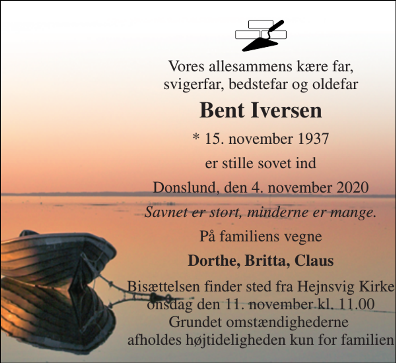 <p>Vores allesammens kære far, svigerfar, bedstefar og oldefar<br />Bent Iversen<br />*​ 15. november 1937<br />er stille sovet ind<br />Donslund, den 4. november 2020<br />Savnet er stort, minderne er mange.<br />På familiens vegne<br />Dorthe, Britta, Claus<br />Bisættelsen​ finder sted fra Hejnsvig Kirke​ onsdag den 11. november​ kl. 11.00 Grundet omstændighederne afholdes højtideligheden kun for familien</p>