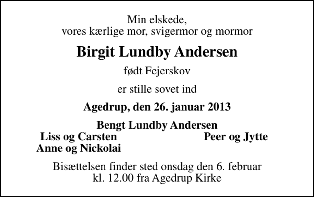 <p>Min elskede, vores kærlige mor, svigermor og mormor<br />Birgit Lundby Andersen<br />født Fejerskov<br />er stille sovet ind<br />Agedrup, den 26. januar 2013<br />Bengt Lundby Andersen<br />Liss og Carsten<br />Peer og Jytte<br />Anne og Nickolai<br />Bisættelsen finder sted onsdag den 6. februar kl. 12.00 fra Agedrup Kirke</p>