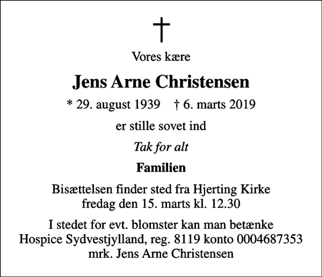 <p>Vores kære<br />Jens Arne Christensen<br />* 29. august 1939 ✝ 6. marts 2019<br />er stille sovet ind<br />Tak for alt<br />Familien<br />Bisættelsen finder sted fra Hjerting Kirke fredag den 15. marts kl. 12.30<br />I stedet for evt. blomster kan man betænke<br />Hospice Sydvestjylland, Støtteforening Reg.8119konto0004687353mrk. Jens Arne<br />Christensen</p>