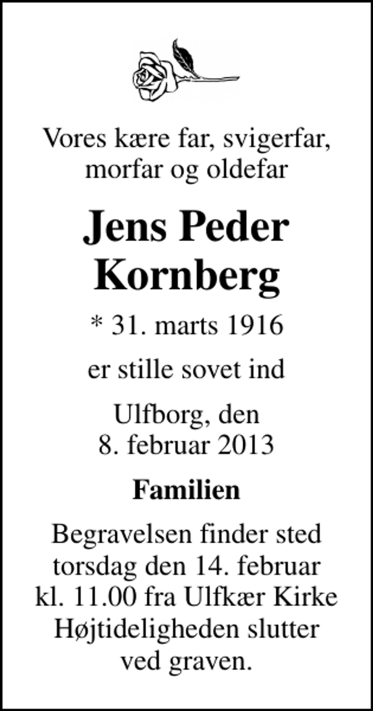 <p>Vores kære far, svigerfar, morfar og oldefar<br />Jens Peder Kornberg<br />* 31. marts 1916<br />er stille sovet ind<br />Ulfborg, den 8. februar 2013<br />Familien<br />Begravelsen finder sted torsdag den 14. februar kl. 11.00 fra Ulfkær Kirke Højtideligheden slutter ved graven.</p>