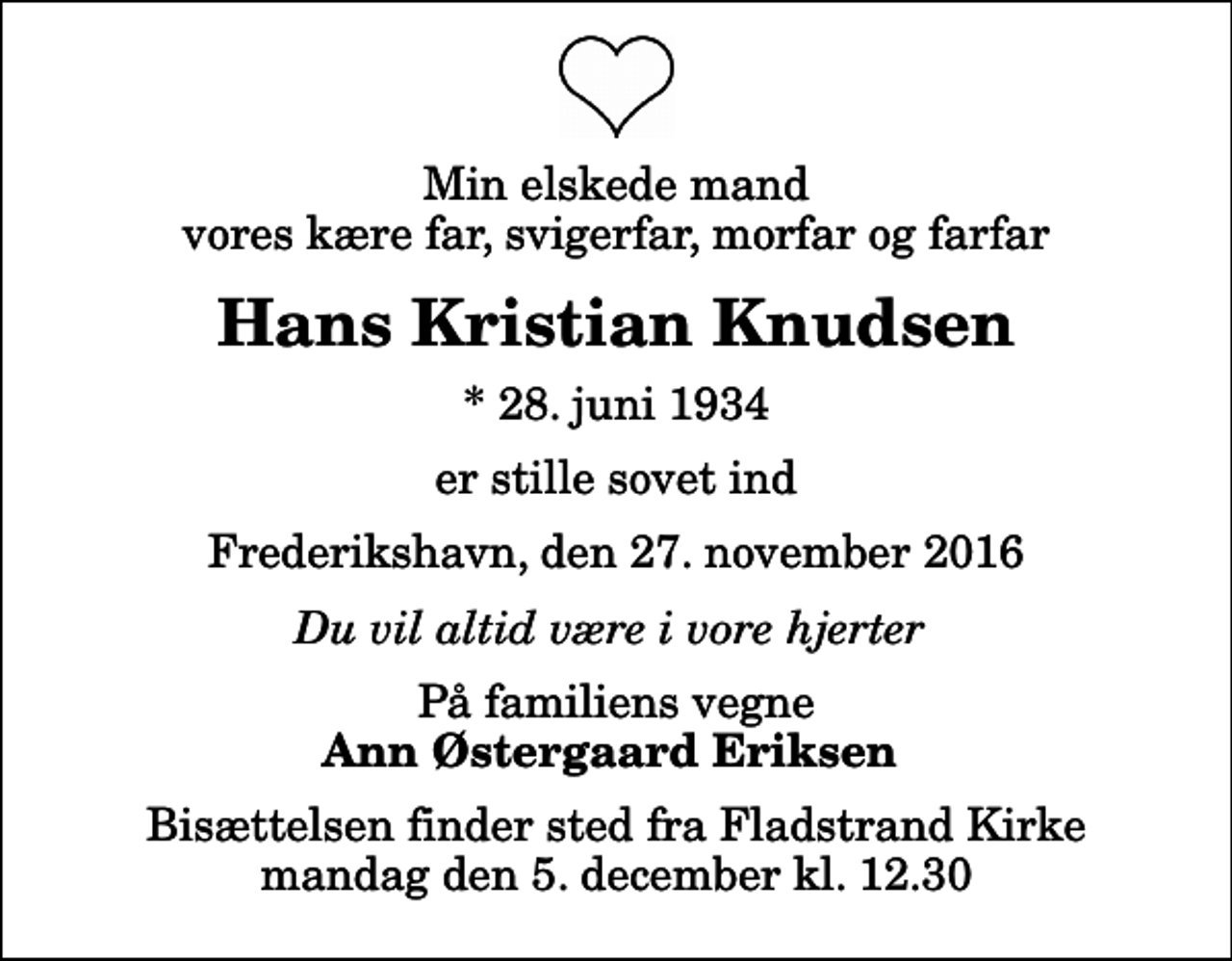 <p>Min elskede mand vores kære far, svigerfar, morfar og farfar<br />Hans Kristian Knudsen<br />* 28. juni 1934<br />er stille sovet ind<br />Frederikshavn, den 27. november 2016<br />Du vil altid være i vore hjerter<br />På familiens vegne<br />Ann Østergaard Eriksen<br />Bisættelsen finder sted fra Fladstrand Kirke mandag den 5. december kl. 12.30</p>