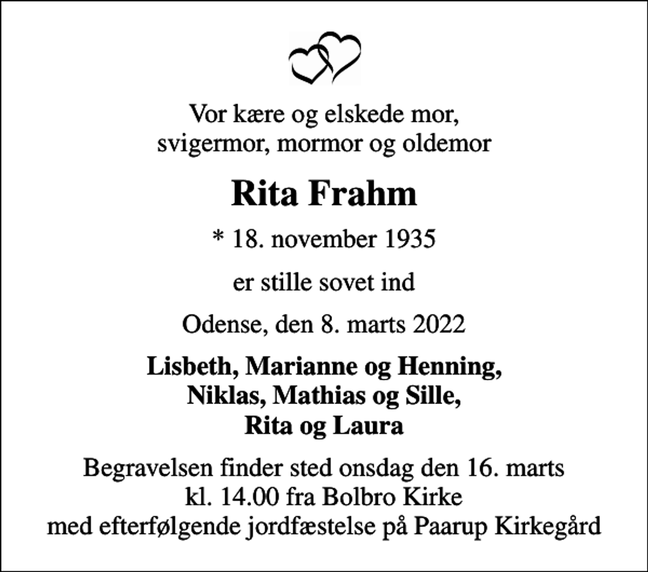 <p>Vor kære og elskede mor, svigermor, mormor og oldemor<br />Rita Frahm<br />* 18. november 1935<br />er stille sovet ind<br />Odense, den 8. marts 2022<br />Lisbeth, Marianne og Henning, Niklas, Mathias og Sille, Rita og Laura<br />Begravelsen finder sted onsdag den 16. marts kl. 14.00 fra Bolbro Kirke med efterfølgende jordfæstelse på Paarup Kirkegård</p>