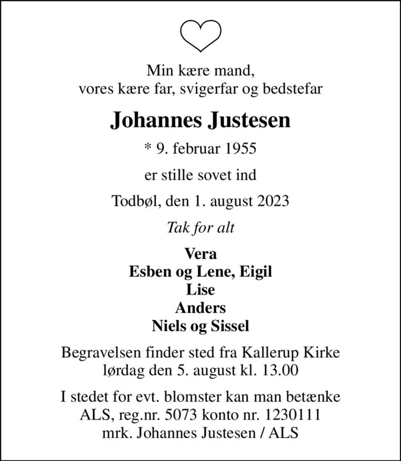 Min kære mand, vores kære far, svigerfar og bedstefar
Johannes Justesen
* 9. februar 1955
er stille sovet ind
Todbøl, den 1. august 2023
Tak for alt
Vera Esben og Lene, Eigil Lise Anders Niels og Sissel
Begravelsen finder sted fra Kallerup Kirke  lørdag den 5. august kl. 13.00 
I stedet for evt. blomster kan man betænke
					ALS reg.nr.5061kontonr.0001011177mrk. Johannes
					Justesen
I stedet for evt. blomster kan man betænke ALS, reg.nr. 5073 konto nr. 1230111 mrk. Johannes Justesen / ALS