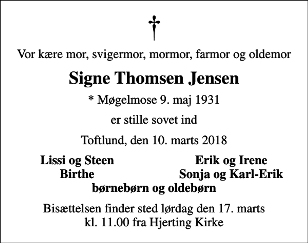 <p>Vor kære mor, svigermor, mormor, farmor og oldemor<br />Signe Thomsen Jensen<br />* Møgelmose 9. maj 1931<br />er stille sovet ind<br />Toftlund, den 10. marts 2018<br />Lissi og Steen<br />Erik og Irene<br />Birthe<br />Sonja og Karl-Erik<br />Bisættelsen finder sted lørdag den 17. marts kl. 11.00 fra Hjerting Kirke</p>