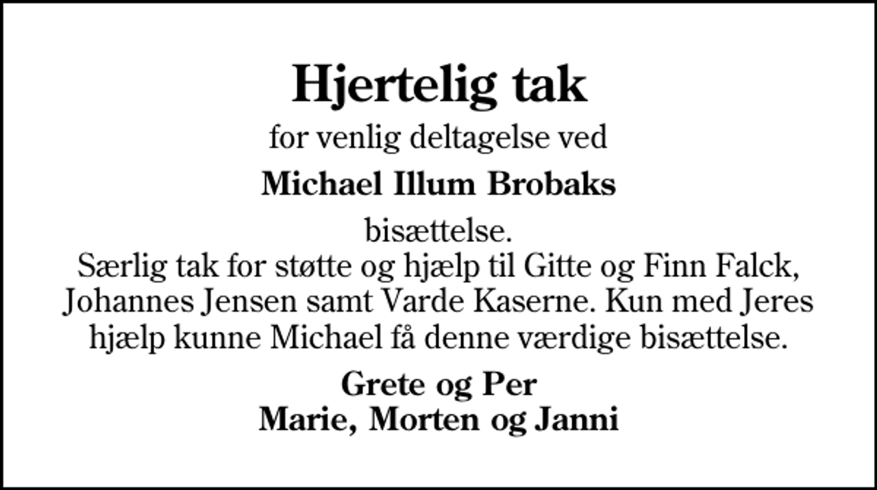 <p>Hjertelig tak<br />for venlig deltagelse ved<br />Michael Illum Brobaks<br />bisættelse. Særlig tak for støtte og hjælp til Gitte og Finn Falck, Johannes Jensen samt Varde Kaserne. Kun med Jeres hjælp kunne Michael få denne værdige bisættelse.<br />Grete og Per Marie, Morten og Janni</p>