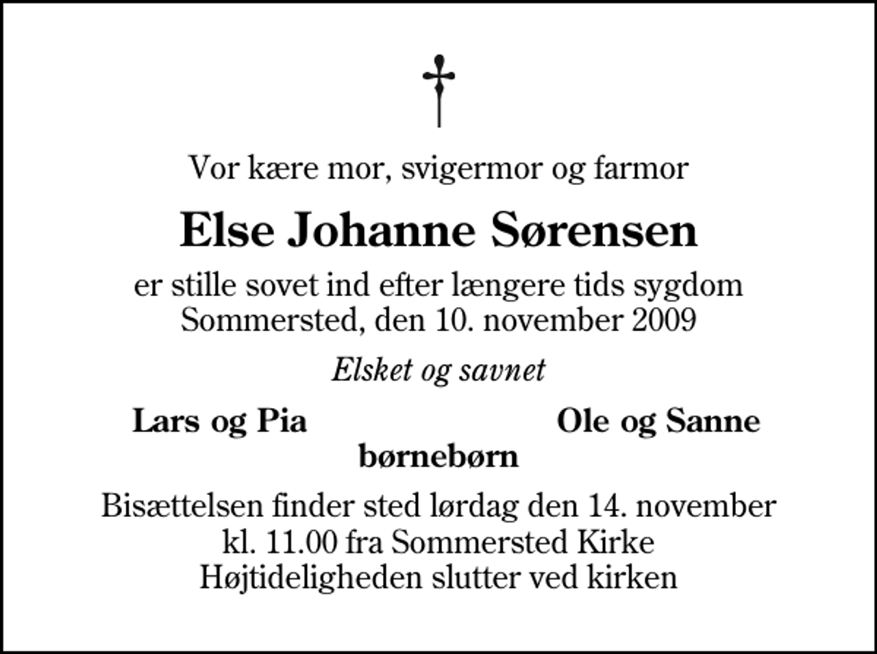 <p>Vor kære mor, svigermor og farmor<br />Else Johanne Sørensen<br />er stille sovet ind efter længere tids sygdom Sommersted, den 10. november 2009<br />Elsket og savnet<br />Lars og Pia<br />Ole og Sanne<br />Bisættelsen finder sted lørdag den 14. november kl. 11.00 fra Sommersted Kirke Højtideligheden slutter ved kirken</p>