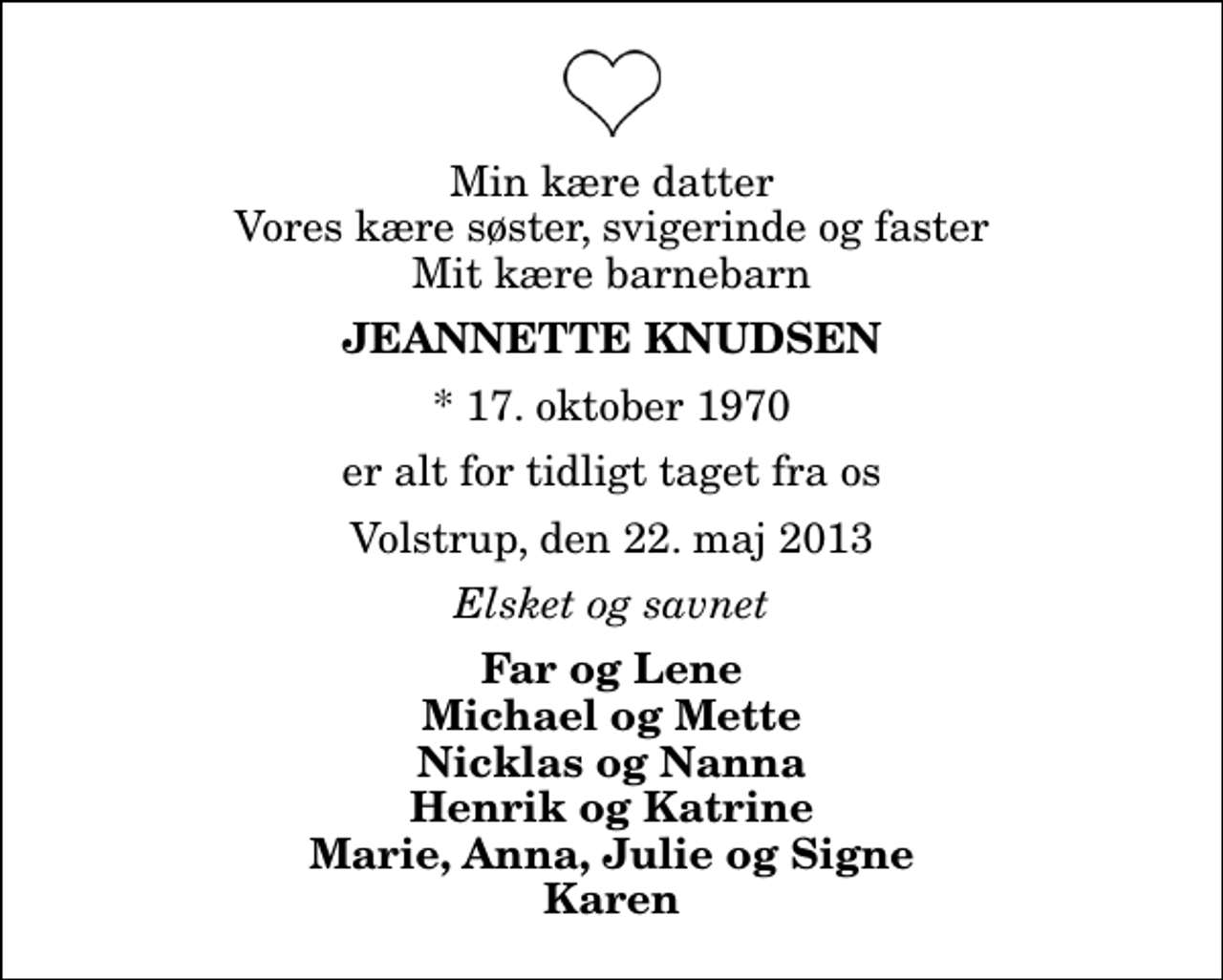 <p>Min kære datter Vores kære søster, svigerinde og faster Mit kære barnebarn<br />Jeannette Knudsen<br />* 17. oktober 1970<br />er alt for tidligt taget fra os<br />Volstrup, den 22. maj 2013<br />Elsket og savnet<br />Far og Lene Michael og Mette Nicklas og Nanna Henrik og Katrine Marie, Anna, Julie og Signe Karen</p>