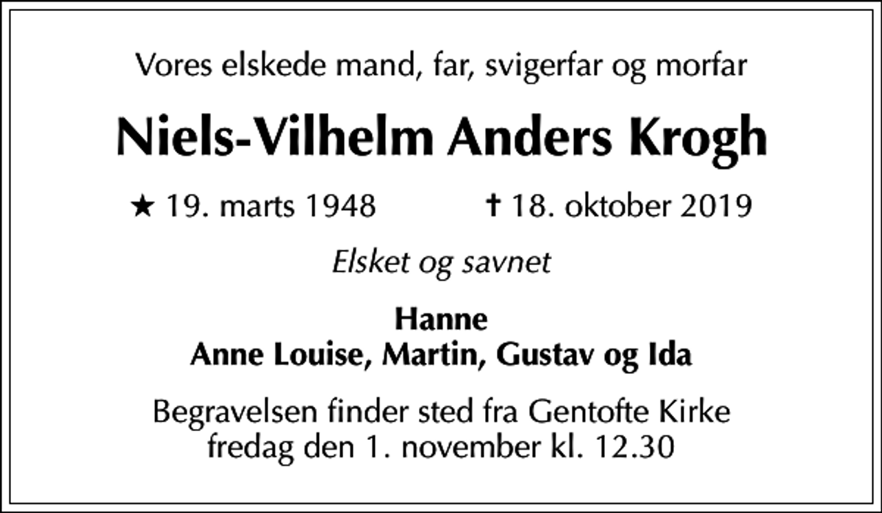<p>Vores elskede mand, far, svigerfar og morfar<br />Niels-Vilhelm Anders Krogh<br />* 19. marts 1948 ✝ 18. oktober 2019<br />Elsket og savnet<br />Hanne Anne Louise, Martin, Gustav og Ida<br />Begravelsen finder sted fra Gentofte Kirke fredag den 1. november kl. 12.30</p>