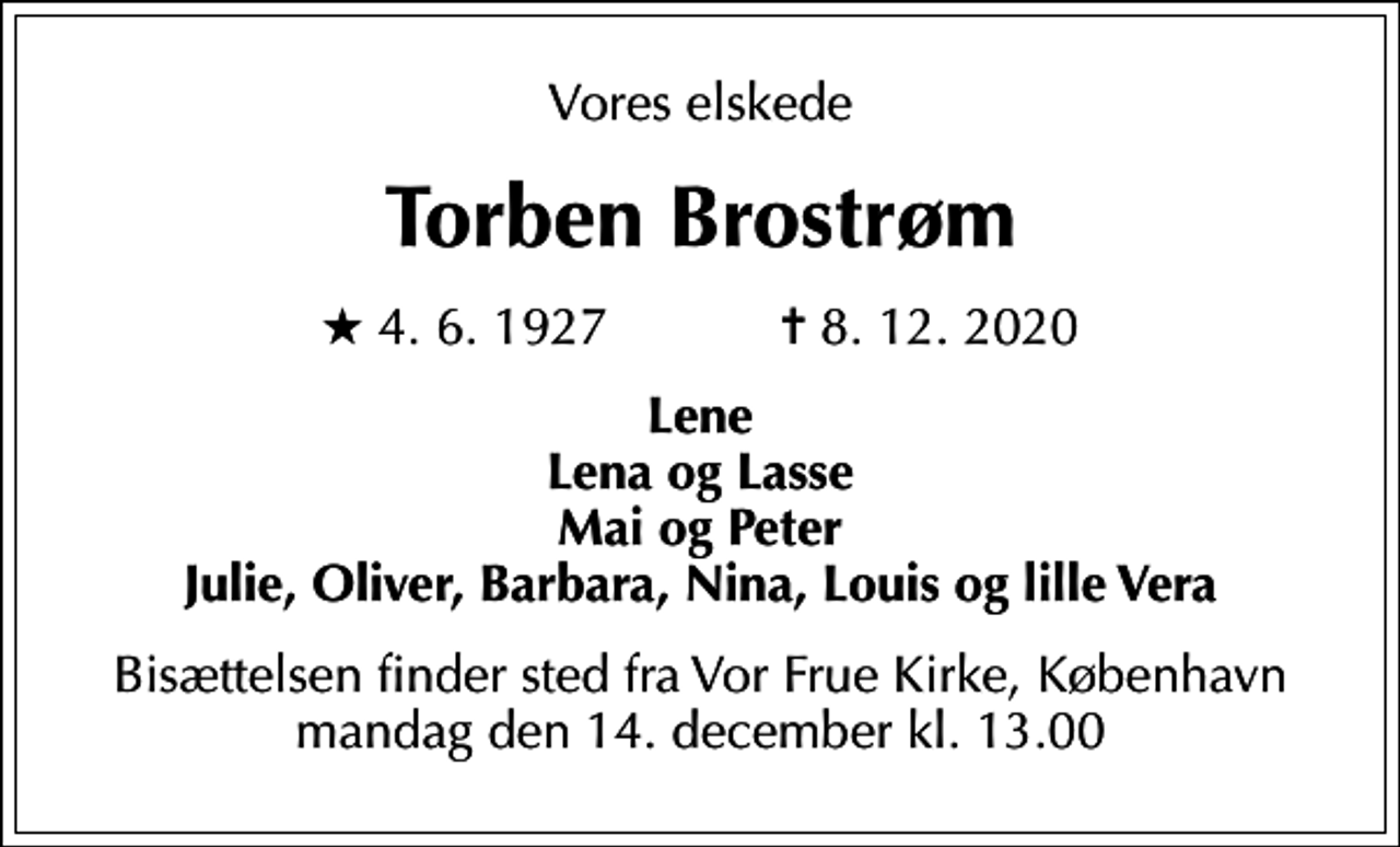 <p>Vores elskede<br />Torben Brostrøm<br />* 4.6.1927 ✝ 8.12.2020<br />Lene Lena og Lasse Mai og Peter Julie, Oliver, Barbara, Nina, Louis og lille Vera<br />Bisættelsen finder sted mandag den 14. december kl. 13.00 fra Vor Frue Kirke, København</p>