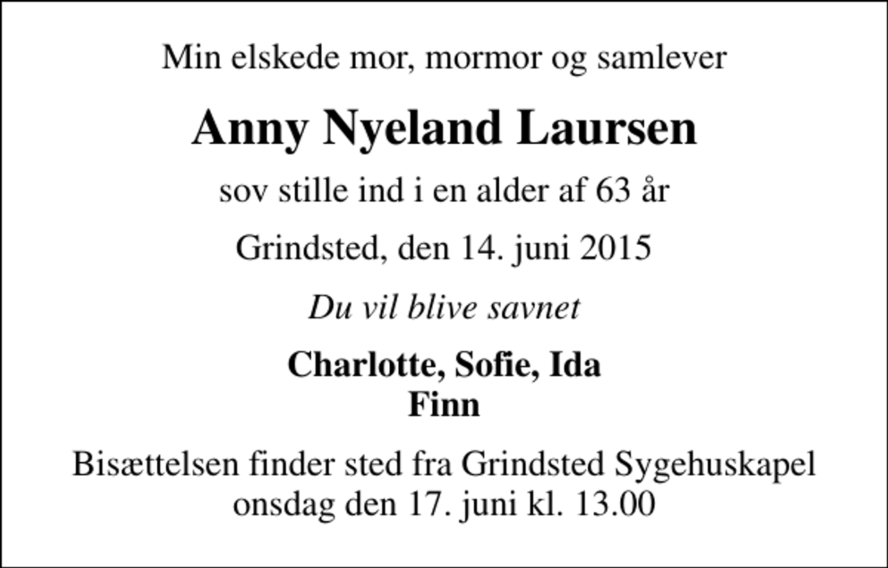 <p>Min elskede mor, mormor og samlever<br />Anny Nyeland Laursen<br />sov stille ind i en alder af 63 år<br />Grindsted, den 14. juni 2015<br />Du vil blive savnet<br />Charlotte, Sofie, Ida Finn<br />Bisættelsen finder sted fra Grindsted Sygehuskapel onsdag den 17. juni kl. 13.00</p>
