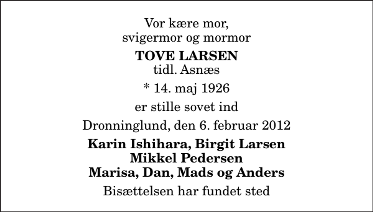 <p>Vor kære mor, svigermor og mormor<br />Tove Larsen<br />tidl. Asnæs<br />* 14. maj 1926<br />er stille sovet ind<br />Dronninglund, den 6. februar 2012<br />Karin Ishihara, Birgit Larsen Mikkel Pedersen Marisa, Dan, Mads og Anders<br />Bisættelsen har fundet sted</p>