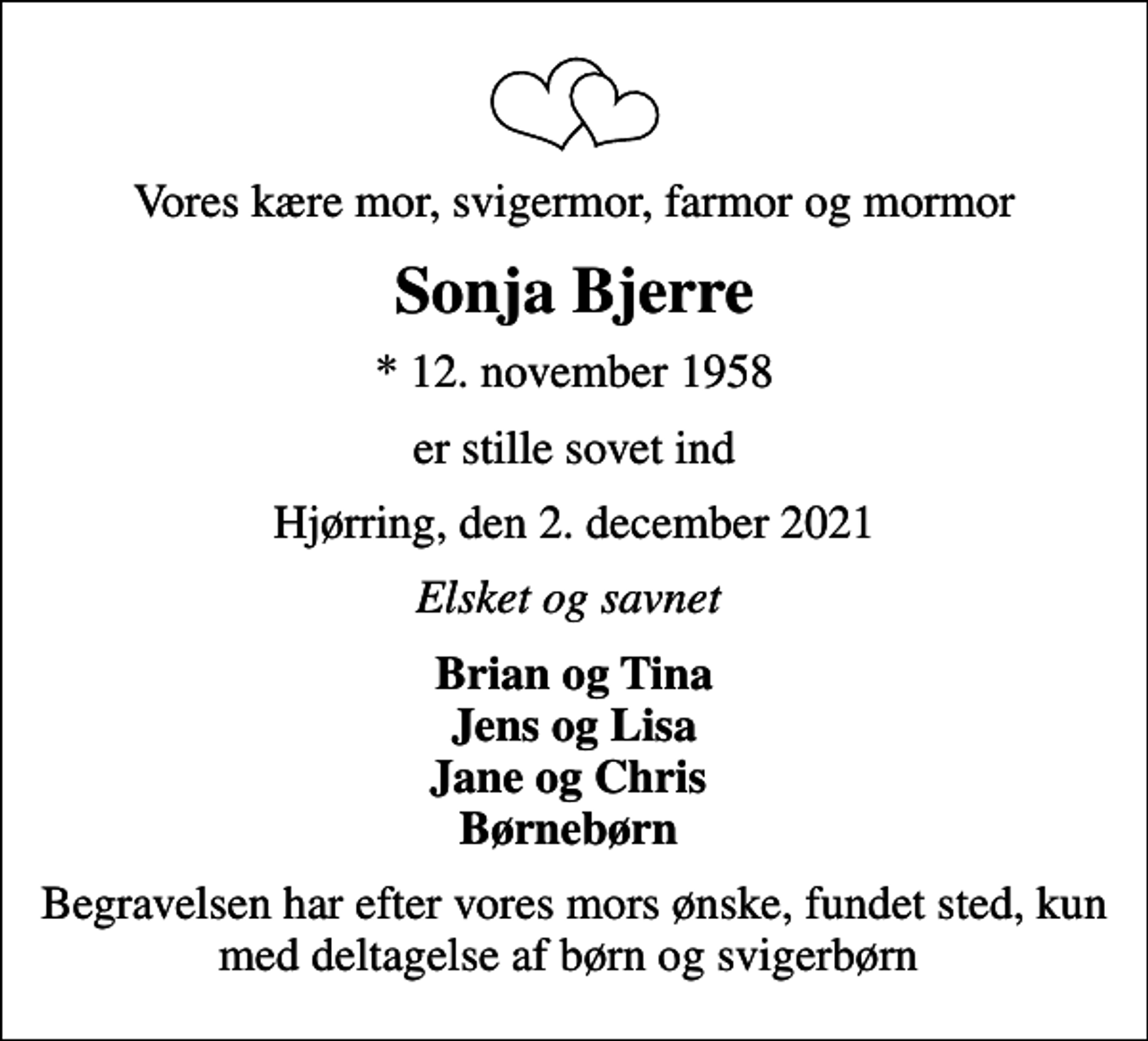 <p>Vores kære mor, svigermor, farmor og mormor<br />Sonja Bjerre<br />* 12. november 1958<br />er stille sovet ind<br />Hjørring, den 2. december 2021<br />Elsket og savnet<br />Brian og Tina Jens og Lisa Jane og Chris Børnebørn<br />Begravelsen har efter vores mors ønske, fundet sted, kun med deltagelse af børn og svigerbørn</p>