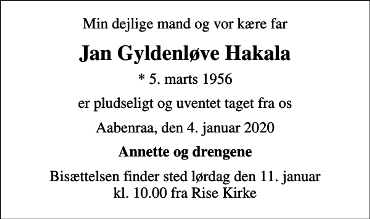 <p>Min dejlige mand og vor kære far<br />Jan Gyldenløve Hakala<br />* 5. marts 1956<br />er pludseligt og uventet taget fra os<br />Aabenraa, den 4. januar 2020<br />Annette og drengene<br />Bisættelsen finder sted lørdag den 11. januar kl. 10.00 fra Rise Kirke</p>