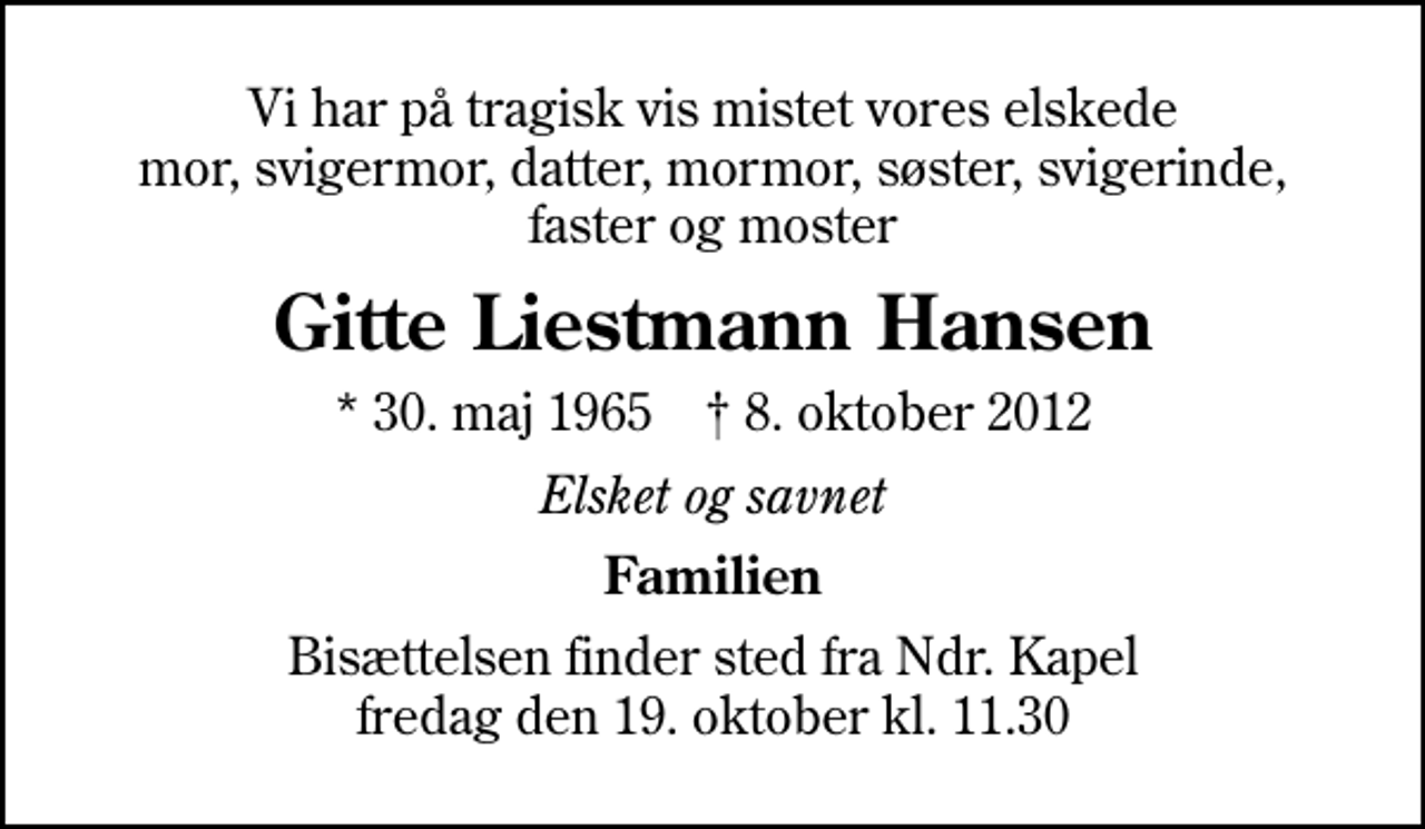 <p>Vi har på tragisk vis mistet vores elskede mor, svigermor, datter, mormor, søster, svigerinde, faster og moster<br />Gitte Liestmann Hansen<br />* 30. maj 1965 ✝ 8. oktober 2012<br />Elsket og savnet<br />Familien<br />Bisættelsen finder sted fra Ndr. Kapel fredag den 19. oktober kl. 11.30</p>