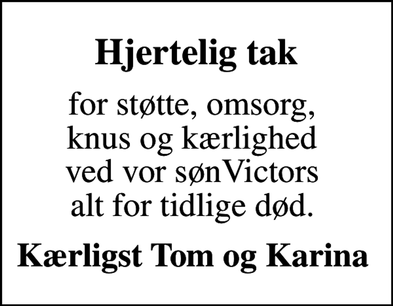 <p>Hjertelig tak<br />for støtte, omsorg, knus og kærlighed ved vor sønVictors alt for tidlige død.<br />Kærligst Tom og Karina</p>