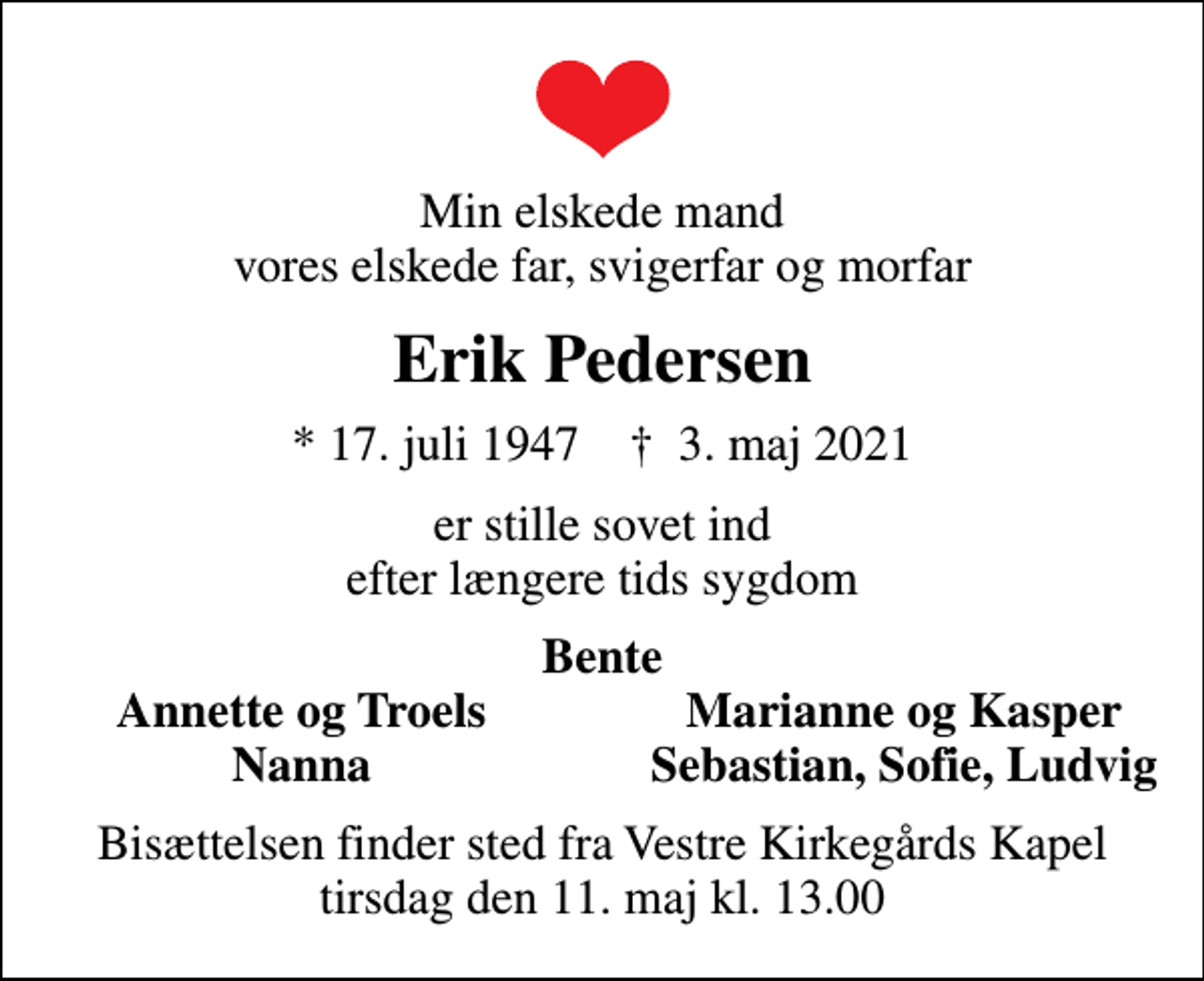 <p>Min elskede mand vores elskede far, svigerfar og morfar<br />Erik Pedersen<br />* 17. juli 1947 ✝ 3. maj 2021<br />er stille sovet ind efter længere tids sygdom<br />Bente<br />Annette og Troels<br />Marianne og Kasper<br />Nanna<br />Sebastian, Sofie, Ludvig<br />Bisættelsen finder sted fra Vestre Kirkegårds Kapel tirsdag den 11. maj kl. 13.00</p>